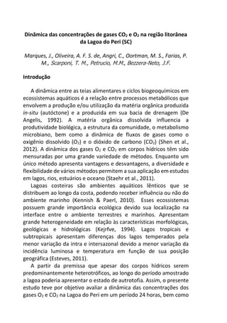 Dinâmica das concentrações de gases CO2 e O2 na região litorânea
da Lagoa do Peri (SC)
Marques, J., Oliveira, A. F. S. de, Angri, C., Oortman, M. S., Farias, P.
M., Scarponi, T. M., Petrucio, M.M., Bezzera-Neto, J.F.
Introdução
A dinâmica entre as teias alimentares e ciclos biogeoquímicos em
ecossistemas aquáticos é a relação entre processos metabólicos que
envolvem a produção e/ou utilização da matéria orgânica produzida
in-situ (autóctone) e a produzida em sua bacia de drenagem (De
Angelis, 1992). A matéria orgânica dissolvida influencia a
produtividade biológica, a estrutura da comunidade, o metabolismo
microbiano, bem como a dinâmica de fluxos de gases como o
oxigênio dissolvido (O2) e o dióxido de carbono (CO2) (Shen et al.,
2012). A dinâmica dos gases O2 e CO2 em corpos hídricos têm sido
mensuradas por uma grande variedade de métodos. Enquanto um
único método apresenta vantagens e desvantagens, a diversidade e
flexibilidade de vários métodos permitem a sua aplicação em estudos
em lagos, rios, estuários e oceano (Staehr et al., 2011).
Lagoas costeiras são ambientes aquáticos lênticos que se
distribuem ao longo da costa, podendo receber influência ou não do
ambiente marinho (Kennish & Paerl, 2010). Esses ecossistemas
possuem grande importância ecológica devido sua localização na
interface entre o ambiente terrestres e marinhos. Apresentam
grande heterogeneidade em relação às características morfológicas,
geológicas e hidrológicas (Kejrfve, 1994). Lagos tropicais e
subtropicais apresentam diferenças dos lagos temperados pela
menor variação da intra e intersazonal devido a menor variação da
incidência luminosa e temperatura em função de sua posição
geográfica (Esteves, 2011).
A partir da premissa que apesar dos corpos hídricos serem
predominantemente heterotróficos, ao longo do período amostrado
a lagoa poderia apresentar o estado de autrotofia. Assim, o presente
estudo teve por objetivo avaliar a dinâmica das concentrações dos
gases O2 e CO2 na Lagoa do Peri em um período 24 horas, bem como
 