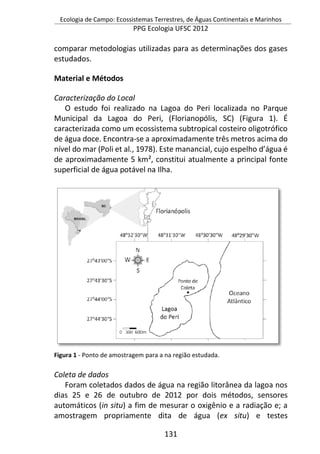 Ecologia de Campo: Ecossistemas Terrestres, de Águas Continentais e Marinhos
PPG Ecologia UFSC 2012
131
comparar metodologias utilizadas para as determinações dos gases
estudados.
Material e Métodos
Caracterização do Local
O estudo foi realizado na Lagoa do Peri localizada no Parque
Municipal da Lagoa do Peri, (Florianopólis, SC) (Figura 1). É
caracterizada como um ecossistema subtropical costeiro oligotrófico
de água doce. Encontra-se a aproximadamente três metros acima do
nível do mar (Poli et al., 1978). Este manancial, cujo espelho d’água é
de aproximadamente 5 km², constitui atualmente a principal fonte
superficial de água potável na Ilha.
Figura 1 - Ponto de amostragem para a na região estudada.
Coleta de dados
Foram coletados dados de água na região litorânea da lagoa nos
dias 25 e 26 de outubro de 2012 por dois métodos, sensores
automáticos (in situ) a fim de mesurar o oxigênio e a radiação e; a
amostragem propriamente dita de água (ex situ) e testes
 