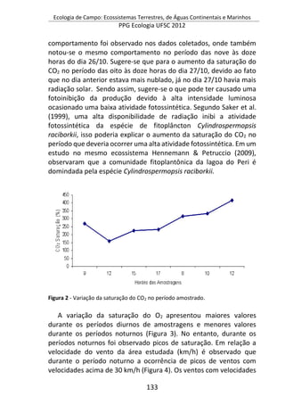 Ecologia de Campo: Ecossistemas Terrestres, de Águas Continentais e Marinhos
PPG Ecologia UFSC 2012
133
comportamento foi observado nos dados coletados, onde também
notou-se o mesmo comportamento no período das nove às doze
horas do dia 26/10. Sugere-se que para o aumento da saturação do
CO2 no período das oito às doze horas do dia 27/10, devido ao fato
que no dia anterior estava mais nublado, já no dia 27/10 havia mais
radiação solar. Sendo assim, sugere-se o que pode ter causado uma
fotoinibição da produção devido à alta intensidade luminosa
ocasionado uma baixa atividade fotossintética. Segundo Saker et al.
(1999), uma alta disponibilidade de radiação inibi a atividade
fotossintética da espécie de fitoplâncton Cylindrospermopsis
raciborkii, isso poderia explicar o aumento da saturação do CO2 no
período que deveria ocorrer uma alta atividade fotossintética. Em um
estudo no mesmo ecossistema Hennemann & Petruccio (2009),
observaram que a comunidade fitoplantônica da lagoa do Peri é
domindada pela espécie Cylindrospermopsis raciborkii.
Figura 2 - Variação da saturação do CO2 no período amostrado.
A variação da saturação do O2 apresentou maiores valores
durante os períodos diurnos de amostragens e menores valores
durante os períodos noturnos (Figura 3). No entanto, durante os
períodos noturnos foi observado picos de saturação. Em relação a
velocidade do vento da área estudada (km/h) é observado que
durante o período noturno a ocorrência de picos de ventos com
velocidades acima de 30 km/h (Figura 4). Os ventos com velocidades
 