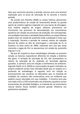 altas que ocorreram durante o período noturno seria uma possível
explicação para os picos de saturação de O2 durante o mesmo
período.
De acordo com Marotta (2006) os corpos hídricos apresentam
uma predominância de estado de heterotrofia devido ao grande
aporte de matéria orgânica originada em suas bacias de drenagem.
Essa matéria orgânica de origem alóctone promoveria um
incremento nos processos de decomposição nos ecossistemas
aquáticos em relação aos processos de produção. Em contrapartida,
em condições favoráveis a atividade fotossintética, os corpos hídricos
podem estar em estado de autotrofia onde a produção é maior que
a respiração. Durante o período de maiores valores de radiação
(diurno) de ambos os dias de amostragem a saturação do O2 se
localizou na faixa acima de 100%, indicando com isso que neste
momento a lagoa do Peri se apresentava em estado de autotrofia
(Figuras 3 e 5).
No que diz respeito às duas metodologias utilizadas no presente
estudo, as mesmas responderam diferente em relação a dinâmica
dos gases. A variação da saturação do CO2 não acompanhou os
valores da saturação do O2, podendo ser levantada algumas
questões. A primeira seria em relação à interferência do ambiente.
Segundo Staehr et al. (2010) as mensurações de gases realizados no
próprio ambiente seriam mais refinadas desde que se respeita se o
protocolo da metodologia. A segunda seria em relação ao
processamento das amostras no laboratório que, se tratando de
medições de variáveis não conservativas seria um ambiente que
poderia causar alterações em suas medições. A terceira seria que
nem todo o O2 e o CO2 encontrados nos ambientes aquáticos seriam
provenientes de atividade biológica, se tratando de um ecossistema
natural fatores físicos também exercem grande influência nos
parâmetros estudados.
 