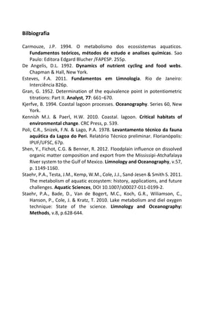 Bilbiografia
Carmouze, J.P. 1994. O metabolismo dos ecossistemas aquaticos.
Fundamentos teóricos, métodos de estudo e analises químicas. Sao
Paulo: Editora Edgard Blucher /FAPESP. 255p.
De Angelis, D.L. 1992. Dynamics of nutrient cycling and food webs.
Chapman & Hall, New York.
Esteves, F.A. 2011. Fundamentos em Limnologia. Rio de Janeiro:
Interciência 826p.
Gran, G. 1952. Determination of the equivalence point in potentiometric
titrations: Part II. Analyst, 77: 661–670.
Kjerfve, B. 1994. Coastal lagoon processes. Oceanography. Series 60, New
York.
Kennish M.J. & Paerl, H.W. 2010. Coastal. lagoon. Critical habitats of
environmental change. CRC Press, p. 539.
Poli, C.R., Snizek, F.N. & Lago, P.A. 1978. Levantamento técnico da fauna
aquática da Lagoa do Peri. Relatório Técnico preliminar. Florianópolis:
IPUF/UFSC, 67p.
Shen, Y., Fichot, C.G. & Benner, R. 2012. Floodplain influence on dissolved
organic matter composition and export from the Mississipi-Atchafalaya
River system to the Gulf of Mexico. Limnology and Oceanography, v.57,
p. 1149-1160.
Staehr, P.A., Testa, J.M., Kemp, W.M., Cole, J.J., Sand-Jesen & Smith S. 2011.
The metabolism of aquatic ecosystem: history, applications, and future
challenges. Aquatic Sciences, DOI 10.1007/s00027-011-0199-2.
Staehr, P.A., Bade, D., Van de Bogert, M.C., Koch, G.R., Wiliamson, C.,
Hanson, P., Cole, J. & Kratz, T. 2010. Lake metabolism and diel oxygen
technique: State of the science. Limnology and Oceanography:
Methods, v.8, p.628-644.
 