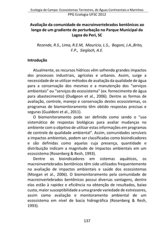 Ecologia de Campo: Ecossistemas Terrestres, de Águas Continentais e Marinhos
PPG Ecologia UFSC 2012
137
Avaliação da comunidade de macroinvertebrados bentônicos ao
longo de um gradiente de perturbação no Parque Municipal da
Lagoa do Peri, SC
Rezende, R.S., Lima, R.E.M, Maurício, L.S., Bogoni, J.A.,Brito,
F.P., Siegloch, A.E.
Introdução
Atualmente, os recursos hídricos vêm sofrendo grandes impactos
dos processos industriais, agrícolas e urbanos. Assim, surge a
necessidade de se utilizar métodos de avaliação da qualidade de água
para a conservação dos mesmos e a manutenção dos “serviços
ambientais” ou “serviços do ecossistema” (ex. fornecimento de água
para abastecimento) (Dudgeon et al., 2006). Dentre as formas de
avaliação, controle, manejo e conservação destes ecossistemas, os
programas de biomonitoramento têm obtido respostas precisas e
seguras (Gualdoni et al., 2011).
O biomonitoramento pode ser definido como sendo o “uso
sistemático de respostas biológicas para avaliar mudanças no
ambiente com o objetivo de utilizar estas informações em programas
de controle de qualidade ambiental”. Assim, comunidades sensíveis
a impactos ambientais, podem ser classificadas como bioindicadores
e são definidas como aquelas cuja presença, quantidade e
distribuição indicam a magnitude de impactos ambientais em um
ecossistema (Rosenberg & Resh, 1993).
Dentre os bioindicadores em sistemas aquáticos, os
macroinvertebrados bentônicos têm sido utilizados frequentemente
na avaliação de impactos ambientais e saúde dos ecossistemas
(Morgan et al., 2006). O biomonitoramento pela comunidade de
macroinvertebrados bentônicos possui diversas vantagens, dentre
elas estão à rapidez e eficiência na obtenção de resultados, baixo
custo, maior susceptibilidade a uma grande variedade de estressores,
assim como avaliação e monitoramento ambiental de um
ecossistema em nível de bacia hidrográfica (Rosenberg & Resh,
1993).
 