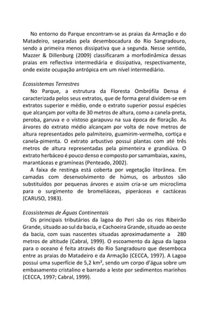 No entorno do Parque encontram-se as praias da Armação e do
Matadeiro, separadas pela desembocadura do Rio Sangradouro,
sendo a primeira menos dissipativa que a segunda. Nesse sentido,
Mazzer & Dillenburg (2009) classificaram a morfodinâmica dessas
praias em reflectiva intermediária e dissipativa, respectivamente,
onde existe ocupação antrópica em um nível intermediário.
Ecossistemas Terrestres
No Parque, a estrutura da Floresta Ombrófila Densa é
caracterizada pelos seus extratos, que de forma geral dividem-se em
extratos superior e médio, onde o extrato superior possui espécies
que alcançam por volta de 30 metros de altura, como a canela-preta,
peroba, garuva e o vistoso garapuvu na sua época de floração. As
árvores do extrato médio alcançam por volta de nove metros de
altura representados pelo palmiteiro, guamirim-vermelho, cortiça e
canela-pimenta. O extrato arbustivo possui plantas com até três
metros de altura representadas pela pimenteira e grandiúva. O
extrato herbáceo é pouco denso e composto por samambaias, xaxins,
marantáceas e gramíneas (Penteado, 2002).
A faixa de restinga está coberta por vegetação litorânea. Em
camadas com desenvolvimento de húmus, os arbustos são
substituídos por pequenas árvores e assim cria-se um microclima
para o surgimento de bromeliáceas, piperáceas e cactáceas
(CARUSO, 1983).
Ecossistemas de Águas Continentais
Os principais tributários da lagoa do Peri são os rios Ribeirão
Grande, situado ao sul da bacia, e Cachoeira Grande, situado ao oeste
da bacia, com suas nascentes situadas aproximadamente a 280
metros de altitude (Cabral, 1999). O escoamento da água da lagoa
para o oceano é feita através do Rio Sangradouro que desemboca
entre as praias do Matadeiro e da Armação (CECCA, 1997). A Lagoa
possui uma superfície de 5,2 km², sendo um corpo d’água sobre um
embasamento cristalino e barrado a leste por sedimentos marinhos
(CECCA, 1997; Cabral, 1999).
 