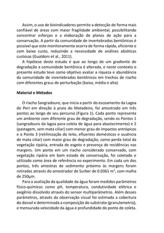 Assim, o uso de bioindicadores permite a detecção de forma mais
confiável de áreas com maior fragilidade ambiental, possibilitando
concentrar esforços e a elaboração de planos de ação para a
conservação. A partir da comunidade de invertebrados bentônicos é
possível que este monitoramento ocorra de forma rápida, eficiente e
com baixo custo, reduzindo a necessidade de análises abióticas
custosas (Gualdoni et al., 2011).
A hipótese deste estudo é que ao longo de um gradiente de
degradação a comunidade bentônica é alterada, e neste contexto o
presente estudo teve como objetivo avaliar a riqueza e abundância
da comunidade de invertebrados bentônicos em trechos de riacho
com diferentes graus de perturbação (baixa, média e alta).
Material e Métodos
O riacho Sangradouro, que inicia a partir do escoamento da Lagoa
do Peri em direção à praia do Matadeiro, foi amostrado em três
pontos ao longo de seu percurso (Figura 1). Cada ponto representa
um ambiente com diferente grau de degradação, sendo os Pontos 1
(sangradouro da lagoa para coleta de água para abastecimento) e 2
(pastagem, sem mata ciliar) com menor grau de impactos antrópicos
e o Ponto 3 (retilinização do leito, efluentes domésticos e ausência
de mata ciliar) com maior grau de degradação, como perda total da
vegetação ripária, entrada de esgoto e presença de residências nas
margens. Um ponto em um riacho considerado conservado, com
vegetação ripária em bom estado de conservação, foi coletado e
utilizado como área de referência no experimento. Em cada um dos
pontos, três amostras de sedimento próximo às margens foram
retiradas através do amostrador de Surber de 0.0361 m2
, com malha
de 250µm.
Para a avaliação da qualidade da água foram medidos parâmetros
físico-químicos como pH, temperatura, condutividade elétrica e
oxigênio dissolvido através do sensor multiparâmetros. Além desses
parâmetros, através da observação visual foi estimada a cobertura
do dossel e determinada a composição do substrato (granulometria),
e mensurada velocidade da água e profundidade do ponto de coleta.
 