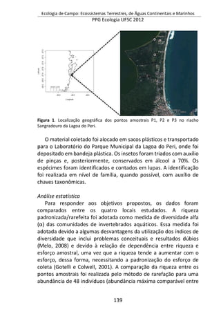 Ecologia de Campo: Ecossistemas Terrestres, de Águas Continentais e Marinhos
PPG Ecologia UFSC 2012
139
Figura 1. Localização geográfica dos pontos amostrais P1, P2 e P3 no riacho
Sangradouro da Lagoa do Peri.
O material coletado foi alocado em sacos plásticos e transportado
para o Laboratório do Parque Municipal da Lagoa do Peri, onde foi
depositado em bandeja plástica. Os insetos foram triados com auxílio
de pinças e, posteriormente, conservados em álcool a 70%. Os
espécimes foram identificados e contados em lupas. A identificação
foi realizada em nível de família, quando possível, com auxílio de
chaves taxonômicas.
Análise estatística
Para responder aos objetivos propostos, os dados foram
comparados entre os quatro locais estudados. A riqueza
padronizada/rarefeita foi adotada como medida de diversidade alfa
(α) das comunidades de invertebrados aquáticos. Essa medida foi
adotada devido a algumas desvantagens da utilização dos índices de
diversidade que inclui problemas conceituais e resultados dúbios
(Melo, 2008) e devido à relação de dependência entre riqueza e
esforço amostral, uma vez que a riqueza tende a aumentar com o
esforço, dessa forma, necessitando a padronização do esforço de
coleta (Gotelli e Colwell, 2001). A comparação da riqueza entre os
pontos amostrais foi realizada pelo método de rarefação para uma
abundância de 48 indivíduos (abundância máxima comparável entre
 