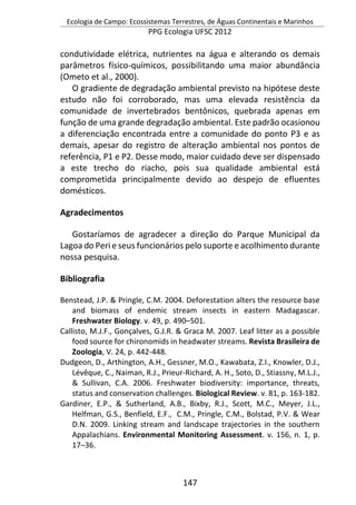 Ecologia de Campo: Ecossistemas Terrestres, de Águas Continentais e Marinhos
PPG Ecologia UFSC 2012
147
condutividade elétrica, nutrientes na água e alterando os demais
parâmetros físico-químicos, possibilitando uma maior abundância
(Ometo et al., 2000).
O gradiente de degradação ambiental previsto na hipótese deste
estudo não foi corroborado, mas uma elevada resistência da
comunidade de invertebrados bentônicos, quebrada apenas em
função de uma grande degradação ambiental. Este padrão ocasionou
a diferenciação encontrada entre a comunidade do ponto P3 e as
demais, apesar do registro de alteração ambiental nos pontos de
referência, P1 e P2. Desse modo, maior cuidado deve ser dispensado
a este trecho do riacho, pois sua qualidade ambiental está
comprometida principalmente devido ao despejo de efluentes
domésticos.
Agradecimentos
Gostaríamos de agradecer a direção do Parque Municipal da
Lagoa do Peri e seus funcionários pelo suporte e acolhimento durante
nossa pesquisa.
Bibliografia
Benstead, J.P. & Pringle, C.M. 2004. Deforestation alters the resource base
and biomass of endemic stream insects in eastern Madagascar.
Freshwater Biology. v. 49, p. 490–501.
Callisto, M.J.F., Gonçalves, G.J.R. & Graca M. 2007. Leaf litter as a possible
food source for chironomids in headwater streams. Revista Brasileira de
Zoologia, V. 24, p. 442-448.
Dudgeon, D., Arthington, A.H., Gessner, M.O., Kawabata, Z.I., Knowler, D.J.,
Lévêque, C., Naiman, R.J., Prieur-Richard, A. H., Soto, D., Stiassny, M.L.J.,
& Sullivan, C.A. 2006. Freshwater biodiversity: importance, threats,
status and conservation challenges. Biological Review. v. 81, p. 163-182.
Gardiner, E.P., & Sutherland, A.B., Bixby, R.J., Scott, M.C., Meyer, J.L.,
Helfman, G.S., Benfield, E.F., C.M., Pringle, C.M., Bolstad, P.V. & Wear
D.N. 2009. Linking stream and landscape trajectories in the southern
Appalachians. Environmental Monitoring Assessment. v. 156, n. 1, p.
17–36.
 