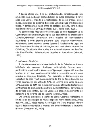 Ecologia de Campo: Ecossistemas Terrestres, de Águas Continentais e Marinhos
PPG Ecologia UFSC 2012
13
A Lagoa atinge até 9 m de profundidade, caracterizando um
ambiente raso. As baixas profundidades da lagoa associadas à forte
ação dos ventos impede a estratificação do corpo d'água, deste
modo, os valores de oxigênio dissolvido variam pouco em direção ao
fundo. A temperatura varia entre as estações do ano, com médias
oscilando entre 15 e 30°C (Simonassi, 2001; Teive et al., 2008).
Na comunidade fitoplanctônica da Lagoa do Peri destacam-se as
Cyanophyceae e Chlorophyceae pela sua abundância e a presença de
Cylindrospermopsis raciborskii, uma espécie de cianobactéria
abundante e com grande potencial para produzir cianotoxinas
(Grellmann, 2006; NEMAR, 1999). Quanto à ictiofauna da Lagoa do
Peri foram identificadas 12 famílias, entre as mais abundantes estão
Cichlidae, Clupeidae e Characidae. Para a carcinofauna três famílias
são identificadas: Palaemonidae, Atyidae e Portunidae (NEMAR,
1999).
Ecossistemas Marinhos
A plataforma continental do estado de Santa Catarina está sob a
influência de eventos climáticos subtropicais. Sendo assim,
parâmetros relacionados às massas d’água que chegam até a região
tendem a ser mais contrastantes entre as estações do ano com
relação a sistemas tropicais. Por exemplo, a temperatura da
superfície do mar (TSM) nos arredores da Ilha de Santa Catarina no
verão permanece por volta de 25°C, no inverno esse valor cai para
17°C. A queda da TSM nos meses de inverno é atribuída diretamente
à influência da pluma do Rio da Prata e, indiretamente, às variações
da direção dos ventos, que no verão são predominantemente de
nordeste e no inverno são de sudeste (Möller, 2008).
Em termos biológicos o litoral de Santa Catarina representa o
limite sul de distribuição de muitas espécies marinhas (Palacio, 1982;
Bouzon, 2012), nessa região há redução da fauna tropical dando
lugar à fauna subtropical a medida em que se direciona a latitudes
maiores (Floeter et al., 2004).
 