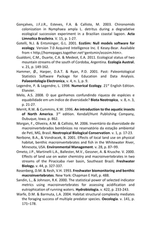 Gonçalves, J.F.J.R., Esteves, F.A. & Callisto, M. 2003. Chironomids
colonization in Nymphaea ampla L. detritus during a degradative
ecological succession experiment in a Brazilian coastal lagoon. Acta
Limnolica Brasileira. V. 15, p. 1-27.
Gotelli, N.J. & Entsminger, G.L. 2001. EcoSim: Null models software for
ecology. Version 7.0 Acquired Intelligence Inc. E Kesey-Bear. Available
from < http://homepages.together.net~gentsmin/ecosim.htm>.
Gualdoni, C.M., Duarte, C.A. & Medeot, E.A. 2011. Ecological status of two
mountain streams of the south of Cordoba, Argentina. Ecología Austral.
v. 21, p. 149-162.
Hammer, Ø., Harper, D.A.T. & Ryan, P.D. 2001. Past: Paleontological
Statistics Software Package for Education and Data Analysis.
Palaeontologia Electronica, v. 4, n. 1, p. 9.
Legendre, P. & Legendre, L. 1998. Numerical Ecology. 21st
English Edition.
Elsevier.
Melo, A.S. 2008. O que ganhamos confundindo riqueza de espécies e
equabilidade em um índice de diversidade? Biota Neotropica, v. 8, n. 3,
p. 21-27.
Merrit, R.W. & Cummins, K.W. 1996. An introduction to the aquatic insects
of North America. 3rd
edition. Kendall/Hunt Publishing Company,
Dubuque, Iowa. p. 862.
Morgan, F., Oliveira, A.M. & Callisto, M. 2006. Inventário da diversidade de
macroinvertebrados bentônicos no reservatório da estação ambiental
de Peti, MG, Brasil. Neotropical Biological Conservation. v. 1, p. 17-23.
Nerbone, B.A., & Vondracek, B. 2001. Effects of local land use on physical
habitat, benthic macroinvertebrates and fish in the Whitewater River,
Minesota, USA. Environmental Management. v. 28, p. 87–99.
Ometo, J.P., Martinelli L.A., Ballester, M.V., Gessner, A. & Krusche. V. 2000.
Effects of land use on water chemistry and macroinvertebrates in two
streams of the Piracicaba river basin, Southeast Brazil. Freshwater
Biology. v. 44, p. 327-337.
Rosenberg, D.M. & Resh, V.H. 1993. Freshwater biomonitoring and benthic
macroinvertebrates. New York: Chapman E Hall, p. 488.
Sandin, L., & Johnson, R.K. 2000. The statistical power of selected indicator
metrics using macroinvertebrates for assessing acidification and
eutrophication of running waters. Hydrobiologia. v. 422, p. 233-243.
Warfe, D.M. & Barmuta, L.A. 2004. Habitat structural complexity mediates
the foraging success of multiple predator species. Oecologia. v. 141, p.
171–178.
 