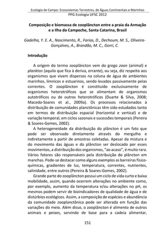 Ecologia de Campo: Ecossistemas Terrestres, de Águas Continentais e Marinhos
PPG Ecologia UFSC 2012
151
Composição e biomassa de zooplâncton entre a praia da Armação
e a Ilha do Campeche, Santa Catarina, Brasil
Gadelha, Y. E. A., Nascimento, R., Farias, D., Dechoum, M. S., Oliveira-
Gonçalves, A., Brandão, M. C., Gorri, C.
Introdução
A origem do termo zooplâncton vem do grego zoon (animal) e
planktos (aquilo que fica à deriva, errante), ou seja, diz respeito aos
organismos que vivem dispersos na coluna de água de ambientes
marinhos, límnicos e estuarinos, sendo levados passivamente pelas
correntes. O zooplâncton é constituído exclusivamente de
organismos heterotróficos que se alimentam de organismos
autotróficos ou de outros heterotróficos (Duarte & Silva, 2008;
Macedo-Soares et al., 2009a). Os processos relacionados à
distribuição de comunidades planctônicas têm sido estudados tanto
em termos de distribuição espacial (horizontal e vertical) e de
variação temporal, em ciclos sazonais e sucessões temporais (Pereira
& Soares-Gomes, 2002).
A heterogeneidade da distribuição do plâncton é um fato que
pode ser observado diretamente através do mergulho e
indiretamente a partir de amostras coletadas. Apesar da mistura e
do movimento das águas e do plâncton ser deslocado por esses
movimentos, a distribuição dos organismos, “ao acaso”, é muito rara.
Vários fatores são responsáveis pela distribuição do plâncton em
manchas. Pode-se destacar como alguns exemplos as barreiras físico-
químicas, gradientes de luz, temperatura, correntes, nutrientes,
salinidade, entre outros (Pereira & Soares-Gomes, 2002).
Grande parte do zooplâncton possui um ciclo de vida curto e baixa
mobilidade, assim, quando ocorrem alterações no ambiente como,
por exemplo, aumento da temperatura e/ou alterações no pH, os
mesmos podem servir de bioindicadores de qualidade de água e de
distúrbios ecológicos. Assim, a composição de espécies e abundância
da comunidade zooplanctônica pode ser alterada em função das
variações do meio. Além disso, o zooplâncton é alimento de outros
animais e peixes, servindo de base para a cadeia alimentar,
 