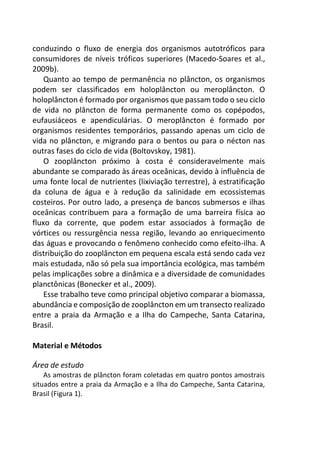 conduzindo o fluxo de energia dos organismos autotróficos para
consumidores de níveis tróficos superiores (Macedo-Soares et al.,
2009b).
Quanto ao tempo de permanência no plâncton, os organismos
podem ser classificados em holoplâncton ou meroplâncton. O
holoplâncton é formado por organismos que passam todo o seu ciclo
de vida no plâncton de forma permanente como os copépodos,
eufausiáceos e apendiculárias. O meroplâncton é formado por
organismos residentes temporários, passando apenas um ciclo de
vida no plâncton, e migrando para o bentos ou para o nécton nas
outras fases do ciclo de vida (Boltovskoy, 1981).
O zooplâncton próximo à costa é consideravelmente mais
abundante se comparado às áreas oceânicas, devido à influência de
uma fonte local de nutrientes (lixiviação terrestre), à estratificação
da coluna de água e à redução da salinidade em ecossistemas
costeiros. Por outro lado, a presença de bancos submersos e ilhas
oceânicas contribuem para a formação de uma barreira física ao
fluxo da corrente, que podem estar associados à formação de
vórtices ou ressurgência nessa região, levando ao enriquecimento
das águas e provocando o fenômeno conhecido como efeito-ilha. A
distribuição do zooplâncton em pequena escala está sendo cada vez
mais estudada, não só pela sua importância ecológica, mas também
pelas implicações sobre a dinâmica e a diversidade de comunidades
planctônicas (Bonecker et al., 2009).
Esse trabalho teve como principal objetivo comparar a biomassa,
abundância e composição de zooplâncton em um transecto realizado
entre a praia da Armação e a Ilha do Campeche, Santa Catarina,
Brasil.
Material e Métodos
Área de estudo
As amostras de plâncton foram coletadas em quatro pontos amostrais
situados entre a praia da Armação e a Ilha do Campeche, Santa Catarina,
Brasil (Figura 1).
 