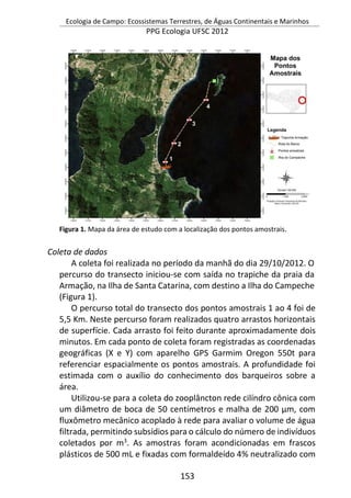 Ecologia de Campo: Ecossistemas Terrestres, de Águas Continentais e Marinhos
PPG Ecologia UFSC 2012
153
Figura 1. Mapa da área de estudo com a localização dos pontos amostrais.
Coleta de dados
A coleta foi realizada no período da manhã do dia 29/10/2012. O
percurso do transecto iniciou-se com saída no trapiche da praia da
Armação, na Ilha de Santa Catarina, com destino a Ilha do Campeche
(Figura 1).
O percurso total do transecto dos pontos amostrais 1 ao 4 foi de
5,5 Km. Neste percurso foram realizados quatro arrastos horizontais
de superfície. Cada arrasto foi feito durante aproximadamente dois
minutos. Em cada ponto de coleta foram registradas as coordenadas
geográficas (X e Y) com aparelho GPS Garmim Oregon 550t para
referenciar espacialmente os pontos amostrais. A profundidade foi
estimada com o auxílio do conhecimento dos barqueiros sobre a
área.
Utilizou-se para a coleta do zooplâncton rede cilíndro cônica com
um diâmetro de boca de 50 centímetros e malha de 200 µm, com
fluxômetro mecânico acoplado à rede para avaliar o volume de água
filtrada, permitindo subsídios para o cálculo do número de indivíduos
coletados por m3
. As amostras foram acondicionadas em frascos
plásticos de 500 mL e fixadas com formaldeído 4% neutralizado com
 