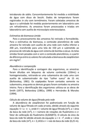 tetraborato de sódio. Concomitantemente foi medida a visibilidade
da água com disco de Secchi. Dados de temperatura foram
registrados in situ com termômetro. Foram coletadas amostras de
água e a salinidade foi medida posteriormente em laboratório com
um refratômetro. As amostras foram processadas e triadas em
laboratório com auxílio de microscópio estereoscópico.
Estimativa da biomassa úmida
Para o processamento das amostras foi retirado o formaldeído.
Para a estimativa da biomassa, o conteúdo planctônico de cada
amostra foi retirado com auxílio de uma rede com malha inferior a
200 µm, transferido para uma tela de 150 µm e submetido ao
processo de retirada da água com sistema de bomba a vácuo. As telas
úmidas foram pesadas com e sem o conteúdo planctônico, e a partir
da diferença entre os valores foi calculada a biomassa do zooplâncton
em mg/m3
.
Abundância e composição
Para a identificação e contagem dos organismos, as amostras
foram diluídas em béqueres de volume conhecido (150mL) e
homogeneizadas, retirando-se uma subamostra de cada uma com
auxílio de subamostrador do tipo “colher sueca” de 15 mL
(Boltovskoy, 1981). Os copépodos foram contados somente na
subamostra, enquanto os demais grupos foram contados na amostra
inteira. Para a identificação dos organismos utilizou-se as obras de
Smith (1977), Boltovskoy (1981a, 1999) e Hernández & Morales
(1994).
Cálculo do volume de água filtrada pela rede
A abundância de zooplâncton foi padronizada em função do
volume de água filtrada em cada arrasto, obtido através da seguinte
equação: V = a ∙ n ∙ c, onde V = volume de água filtrada (m³), a = área
da boca da rede (m²), n = número de rotações do fluxômetro e c=
fator de calibração do fluxômetro (0,026873). O cálculo da área da
boca da rede foi obtido através da equação: a = π ∙ r², onde a = área
da boca da rede (m²), π = 3,1416 e r = raio da boca da rede (0,25 m).
 