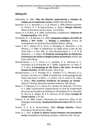 Ecologia de Campo: Ecossistemas Terrestres, de Águas Continentais e Marinhos
PPG Ecologia UFSC 2012
159
Bibliografia
Boltovskoy, D. 1981. Atlas del Atlantico Sudoccidental y métodos de
trabajo con el zooplancton marino. INIDEP, Mar del Plata.
Bonecker, A. C. T., Bonecker, S. L. C. & Bassani, C. 2009. Plâncton marinho.
In: Pereira, R. C. & Soares-Gomes, A. (Orgs.). Biologia Marinha.
Editora Interciência, Rio de Janeiro. 213-239 pp.
Duarte, A. K. & Silva, A. R. 2008. Conhecendo o zooplâncton. Cadernos de
Ecologia Aquática. 3(2): 43-62.
Hernández, A. P. & Morales, E.S. 1994. Copépodos pelágicos del Golfo de
México y Mar Caribe - I. Biologia y sistemática. Centro de
Investigaciones de Quintana Roo (CIQRO), México. 360 pp.
Lopes, R. M. L., Montú, M. A., Gorri, C., Muxagata, E., Miyashita, L. K. &
Oliveira, L. P. 2006. O zooplâncton na região entre o Cabo de São
Tomé (RJ) e o Chuí (RS). In: Rossi-Wongschowski, C. L. D. B. &
Madureira. L. S. (Orgs.). O Ambiente Oceanográfico da Plataforma
Continental e do Talude na Região Sudeste-Sul do Brasil. EDUSP, São
Paulo. 265-358 pp.
Macedo-Soares, L. C. P., Freire, A. S., Koettker, A. G., Menezes, B. S.,
Fernández, D. B. & Brandão, M. C. 2009a. Zooplâncton. In: Hazin, F.
H. V. (Ed.). O Arquipélago de São Pedro e São Paulo: 10 anos de
Estação Científica. SECIRM, Brasília. 128-137 pp.
Macedo-Soares, L. C. P., Brandão, M. C., Koettker, A. G., Menezes, B. S.,
Stumpf, L. & Freire, A. S. 2009b. O zooplâncton no Arquipélago de São
Pedro e São Paulo. In: Mohr, L. V., Castro, J. W. A., Costa, P. M., Válka,
R. (Orgs.). Ilhas oceânicas brasileiras: da pesquisa ao manejo -
Volume II. Brasília: Ministério do Meio Ambiente. 485-501 pp.
Mayer, F. P., Marques, R. S. S., Souza, R. E., Bender, M., Beduschi, T. & Freire,
A. S. 2008. Levantamento zooplanctônico na zona de arrebentação
das praias da Armação e do Matadeiro, Florianópolis-SC. In: Hanazaki,
N., Dias, B. B., Otegui, M. B. P., Petrucio, M. M. (Orgs). Ecologia de
Campo Volume 1: 91-101.
Palacios, D. M. 2002. Factors influencing the island-mass effect of the
Galapagos Archipelago. Geophysical Research Letters 29 (23): 2134-
2137.
Pereira, R. C. & A. Soares-Gomes. 2002. Biologia Marinha. Editora
Interciência, Rio de Janeiro. 382pp.
Smith, D. L. 1977. A Guide to Marine Coastal Plankton and Invertebrate
Larvae. Kendall/Hunt Publishing Company. California, USA. 161 pp.
 