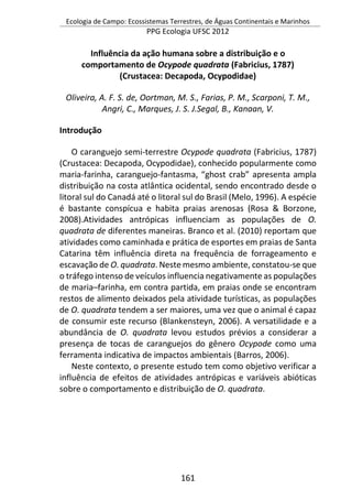 Ecologia de Campo: Ecossistemas Terrestres, de Águas Continentais e Marinhos
PPG Ecologia UFSC 2012
161
Influência da ação humana sobre a distribuição e o
comportamento de Ocypode quadrata (Fabricius, 1787)
(Crustacea: Decapoda, Ocypodidae)
Oliveira, A. F. S. de, Oortman, M. S., Farias, P. M., Scarponi, T. M.,
Angri, C., Marques, J. S. J.Segal, B., Kanaan, V.
Introdução
O caranguejo semi-terrestre Ocypode quadrata (Fabricius, 1787)
(Crustacea: Decapoda, Ocypodidae), conhecido popularmente como
maria-farinha, caranguejo-fantasma, “ghost crab” apresenta ampla
distribuição na costa atlântica ocidental, sendo encontrado desde o
litoral sul do Canadá até o litoral sul do Brasil (Melo, 1996). A espécie
é bastante conspícua e habita praias arenosas (Rosa & Borzone,
2008).Atividades antrópicas influenciam as populações de O.
quadrata de diferentes maneiras. Branco et al. (2010) reportam que
atividades como caminhada e prática de esportes em praias de Santa
Catarina têm influência direta na frequência de forrageamento e
escavação de O. quadrata. Neste mesmo ambiente, constatou-se que
o tráfego intenso de veículos influencia negativamente as populações
de maria–farinha, em contra partida, em praias onde se encontram
restos de alimento deixados pela atividade turísticas, as populações
de O. quadrata tendem a ser maiores, uma vez que o animal é capaz
de consumir este recurso (Blankensteyn, 2006). A versatilidade e a
abundância de O. quadrata levou estudos prévios a considerar a
presença de tocas de caranguejos do gênero Ocypode como uma
ferramenta indicativa de impactos ambientais (Barros, 2006).
Neste contexto, o presente estudo tem como objetivo verificar a
influência de efeitos de atividades antrópicas e variáveis abióticas
sobre o comportamento e distribuição de O. quadrata.
 