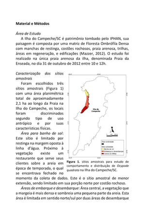 Material e Métodos
Área de Estudo
A Ilha do Campeche/SC é patrimônio tombado pelo IPHAN, sua
paisagem é composta por uma matriz de Floresta Ombrófila Densa
com manchas de restinga, costões rochosos, praia arenosa, trilhas,
áreas em regeneração, e edificações (Mazzer, 2012). O estudo foi
realizado na única praia arenosa da ilha, denominada Praia da
Enseada, no dia 31 de outubro de 2012 entre 10 e 12h.
Caracterização dos sítios
amostrais
Foram escolhidos três
sítios amostrais (Figura 1)
com uma área planimétrica
total de aproximadamente
2,1 ha ao longo da Praia na
Ilha do Campeche, os locais
foram discriminados
segundo tipo de uso
antrópico e por suas
características físicas.
Área para banho de sol:
Este sítio é limitado por
restinga na margem oposta à
linha d’água. Próximo à
vegetação existe um
restaurante que serve seus
clientes sobre a areia em
época de temporada, o qual
se encontrava fechado no
momento da coleta de dados. Este é o sítio amostral de menor
extensão, sendo limitado em sua porção norte por costão rochoso.
Áreas de embarque e desembarque: Área central, a vegetação que
a margeia é mais densa e sombreia uma pequena parte da areia. Esta
área é limitada em sentido norte/sul por duas áreas de desembarque
Figura 1. sítios amostrais para estudo de
comportamento e distribuição de Ocypode
quadrata na Ilha do Campeche/SC.
 