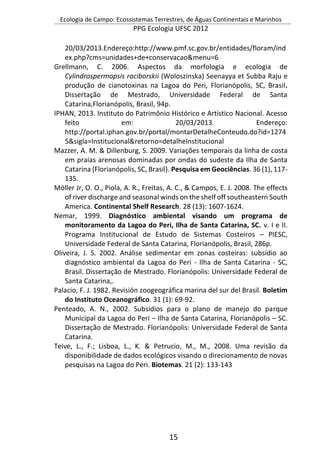 Ecologia de Campo: Ecossistemas Terrestres, de Águas Continentais e Marinhos
PPG Ecologia UFSC 2012
15
20/03/2013.Endereço:http://www.pmf.sc.gov.br/entidades/floram/ind
ex.php?cms=unidades+de+conservacao&menu=6
Grellmann, C. 2006. Aspectos da morfologia e ecologia de
Cylindrospermopsis raciborskii (Woloszinska) Seenayya et Subba Raju e
produção de cianotoxinas na Lagoa do Peri, Florianópolis, SC, Brasil.
Dissertação de Mestrado, Universidade Federal de Santa
Catarina,Florianópolis, Brasil, 94p.
IPHAN, 2013. Instituto do Patrimônio Histórico e Artístico Nacional. Acesso
feito em: 20/03/2013. Endereço:
http://portal.iphan.gov.br/portal/montarDetalheConteudo.do?id=1274
5&sigla=Institucional&retorno=detalheInstitucional
Mazzer, A. M. & Dillenburg, S. 2009. Variações temporais da linha de costa
em praias arenosas dominadas por ondas do sudeste da Ilha de Santa
Catarina (Florianópolis, SC, Brasil). Pesquisa em Geociências. 36 (1), 117-
135.
Möller Jr, O. O., Piola, A. R., Freitas, A. C., & Campos, E. J. 2008. The effects
of river discharge and seasonal winds on the shelf off southeastern South
America. Continental Shelf Research. 28 (13): 1607-1624.
Nemar, 1999. Diagnóstico ambiental visando um programa de
monitoramento da Lagoa do Peri, Ilha de Santa Catarina, SC. v. I e II.
Programa Institucional de Estudo de Sistemas Costeiros – PIESC,
Universidade Federal de Santa Catarina, Florianópolis, Brasil, 286p.
Oliveira, J. S. 2002. Análise sedimentar em zonas costeiras: subsídio ao
diagnóstico ambiental da Lagoa do Peri - Ilha de Santa Catarina - SC,
Brasil. Dissertação de Mestrado. Florianópolis: Universidade Federal de
Santa Catarina,.
Palacio, F. J. 1982. Revisión zoogeográfica marina del sur del Brasil. Boletim
do Instituto Oceanográfico. 31 (1): 69-92.
Penteado, A. N., 2002. Subsídios para o plano de manejo do parque
Municipal da Lagoa do Peri – Ilha de Santa Catarina, Florianópolis – SC.
Dissertação de Mestrado. Florianópolis: Universidade Federal de Santa
Catarina.
Teive, L., F.; Lisboa, L., K. & Petrucio, M., M., 2008. Uma revisão da
disponibilidade de dados ecológicos visando o direcionamento de novas
pesquisas na Lagoa do Peri. Biotemas. 21 (2): 133-143
 