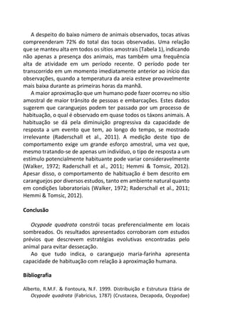 A despeito do baixo número de animais observados, tocas ativas
compreenderam 72% do total das tocas observadas. Uma relação
que se manteu alta em todos os sítios amostrais (Tabela 1), indicando
não apenas a presença dos animais, mas também uma frequência
alta de atividade em um período recente. O período pode ter
transcorrido em um momento imediatamente anterior ao início das
observações, quando a temperatura da areia esteve provavelmente
mais baixa durante as primeiras horas da manhã.
A maior aproximação que um humano pode fazer ocorreu no sítio
amostral de maior trânsito de pessoas e embarcações. Estes dados
sugerem que caranguejos podem ter passado por um processo de
habituação, o qual é observado em quase todos os táxons animais. A
habituação se dá pela diminuição progressiva da capacidade de
resposta a um evento que tem, ao longo do tempo, se mostrado
irrelevante (Raderschall et al., 2011). A medição deste tipo de
comportamento exige um grande esforço amostral, uma vez que,
mesmo tratando-se de apenas um indivíduo, o tipo de resposta a um
estímulo potencialmente habituante pode variar consideravelmente
(Walker, 1972; Raderschall et al., 2011; Hemmi & Tomsic, 2012).
Apesar disso, o comportamento de habituação é bem descrito em
caranguejos por diversos estudos, tanto em ambiente natural quanto
em condições laboratoriais (Walker, 1972; Raderschall et al., 2011;
Hemmi & Tomsic, 2012).
Conclusão
Ocypode quadrata constrói tocas preferencialmente em locais
sombreados. Os resultados apresentados corroboram com estudos
prévios que descrevem estratégias evolutivas encontradas pelo
animal para evitar dessecação.
Ao que tudo indica, o caranguejo maria-farinha apresenta
capacidade de habituação com relação à aproximação humana.
Bibliografia
Alberto, R.M.F. & Fontoura, N.F. 1999. Distribuição e Estrutura Etária de
Ocypode quadrata (Fabricius, 1787) (Crustacea, Decapoda, Ocypodae)
 