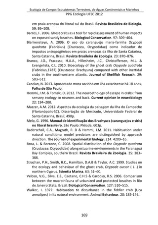 Ecologia de Campo: Ecossistemas Terrestres, de Águas Continentais e Marinhos
PPG Ecologia UFSC 2012
169
em praia arenosa do litoral sul do Brasil. Revista Brasileira de Biologia.
59: 95–108.
Barros, F. 2006. Ghost crabs as a tool for rapid assessment of human impacts
on exposed sandy beaches. Biological Conservation. 97: 309–404.
Blankensteyn, A. 2006. O uso do caranguejo maria-farinha Ocypode
quadrata (Fabricius) (Crustacea, Ocypodidae) como indicador de
impactos antropogênicos em praias arenosas da Ilha de Santa Catarina,
Santa Catarina, Brasil. Revista Brasileira de Zoologia. 23: 870–876.
Branco, J.O., Fracasso, H.A.A., Hillesheim, J.C., Christoffersen, M.L. &
Evangelista, C.L. 2010. Bioecology of the ghost crab Ocypode quadrata
(Fabricius,1787) (Crustacea: Brachyura) compared with other inertidal
crabs in the southwestern atlantic. Journal of Shellfish Reseach. 29:
503–512.
Cancian, N. 2013. Aposentado mora sozinho em ilha catarinense há 18 anos.
Folha de São Paulo.
Hemmi, J.M. & Tomsic, D. 2012. The neuroethology of escape in crabs: from
sensory ecology to neurons and back. Current opinion in neurobiology
22: 194–200.
Mazzer, A.M. 2012. Aspectos da ecologia da paisagem da Ilha do Campeche
(Florianópolis-SC). Dissertação de Mestrado, Universidade Federal de
Santa Catarina, Brasil, 490p.
Melo, G. 1996. Manual de identificação dos Brachyura (caranguejos e siris)
no litoral brasileiro. São Paulo: Plêiade, 603p.
Raderschall, C.A., Magrath, R. D & Hemmi, J.M. 2011. Habituation under
natural conditions: model predators are distinguished by approach
direction. The Journal of experimental biology. 214: 4209–16.
Rosa, L. & Borzone, C. 2008. Spatial distribution of the Ocypode quadrata
(Crustacea: Ocypodidae) along estuarine environments in the Paranaguá
Bay Complex, southern Brazil. Revista Brasileira de Zoologia. 25: 383–
388.
Strachan, P.H., Smith, R.C., Hamilton, D.A.B & Taylor, A.C. 1999. Studies on
the ecology and behaviour of the ghost crab, Ocypode cursor ( L .) in
northern Cyprus. Scientia Marina. 63: 51–60.
Veloso, V.G., Silva, E.S., Caetano, C.H.S & Cardoso, R.S. 2006. Comparison
between the macroinfauna of urbanized and protected beaches in Rio
de Janeiro State, Brazil. Biological Conservation. 127: 510–515.
Walker, I. 1972. Habituation to disturbance in the fiddler crab (Uca
annulipes) in its natural environment. Animal Behaviour. 20: 139-146.
 