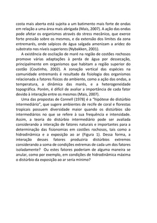 costa mais aberta está sujeita a um batimento mais forte de ondas
em relação a uma área mais abrigada (Mais, 2007). A ação das ondas
pode afetar os organismos através do stress mecânico, que exerce
forte pressão sobre os mesmos, e da extensão dos limites da zona
entremarés, onde salpicos de água salgada amenizam a aridez do
substrato nos níveis superiores (Nybakken, 2001).
A existência de oscilação de maré na região de costões rochosos
promove várias adaptações à perda de água por dessecação,
principalmente em organismos que habitam a região superior do
costão (Coutinho, 2002). A zonação vertical das espécies na
comunidade entremarés é resultado da fisiologia dos organismos
relacionada a fatores físicos do ambiente, como a ação das ondas, a
temperatura, a dinâmica das marés, e a heterogeneidade
topográfica. Porém, é difícil de avaliar a importância de cada fator
devido à interação entre os mesmos (Mais, 2007).
Uma das propostas de Connell (1978) é a “hipótese do distúrbio
intermediário”, que sugere ambientes de recife de coral e florestas
tropicais possuem diversidade maior quando os distúrbios são
intermediários no que se refere à sua frequência e intensidade.
Assim, a teoria do distúrbio intermediário pode ser avaliada
considerando a interação de fatores naturais e importantes para a
determinação das fisionomias em costões rochosos, tais como a
hidrodinâmica e a exposição ao ar (Figura 1). Dessa forma, a
interação desses fatores produziria distúrbios extremos
considerando a soma de condições extremas de cada um dos fatores
isoladamente? Ou estes fatores poderiam de alguma maneira se
anular, como por exemplo, em condições de hidrodinâmica máxima
o distúrbio da exposição ao ar seria mínimo?
 