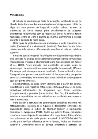 Metodologia
O estudo foi realizado na Praia da Armação, localizada ao sul da
Ilha de Santa Catarina. Foram realizadas amostragens para coleta de
algas em sete pontos ao longo do costão rochoso através de
transectos de cinco metros para detalhamento de aspectos
qualitativos relacionados com as respectivas áreas. As coletas foram
realizadas entre às 7:00 e 8:30hs da manhã, permitindo o estudo
durante o período de maré baixa.
Dois tipos de distúrbios foram analisados: a ação mecânica das
ondas (horizontal) e a dessecação (vertical). Para isso, foram feitas
coletas em três estratos diferentes do mesolitoral: inferior, médio e
superior.
Em cada ponto amostral, foi utilizado o método de fotoquadrado,
que consiste na análise do recobrimento percentual da comunidade
macrobêntica (riqueza e abundância) (para mais detalhes ver Kohler
et al., 2006). Neste método, são escolhidos ao acaso locais de
amostragem de onde é tirada uma fotografia do quadrado (25cm x
25cm) que delimita o ponto a ser analisado. Foram utilizados cinco
fotoquadrados por estrato, totalizando 15 fotoquadrados por ponto
amostral. Além disso, foram coletados cinco indivíduos de Sargassum
spp. por ponto amostral.
Em laboratório, as algas foram identificadas a partir das coletas
qualitativas e dos registros fotográficos (fotoquadrado) e os cinco
indivíduos selecionados de Sargassum spp. foram medidos
(comprimento) e pesados (peso úmido). Por fim, foi verificada a
estrutura reprodutiva desses indivíduos e classificada em ausente,
rara e abundante.
Para avaliar a estrutura da comunidade bentônica marinha nos
fotoquadrados, calculou-se a riqueza e descritores sintéticos de
diversidade como o índice de Shannon-Wiener e Dominance
(Simpson-1) (Magurran 1991). Todos os índices foram calculados
usando a porcentagem de cobertura dos organismos fotografados
nas sub-amostras de cada ponto amostral. A ANOVA-fatorial foi
usada para verificar diferença entre a riqueza, índice de Shannon-
Wiener e Dominance entre os pontos amostrais e estratos do
 