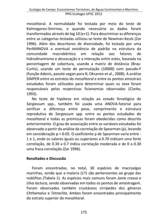 Ecologia de Campo: Ecossistemas Terrestres, de Águas Continentais e Marinhos
PPG Ecologia UFSC 2012
175
mesolitoral. A normalidade foi testada por meio do teste de
Kolmogorov-Smirnov, e quando necessário os dados foram
transformados através de log 10 (x+1). Para descriminar as diferenças
entre as categorias testadas utilizou-se teste de Newman-Keuls (Zar
1996). Além dos descritores de diversidade, foi testada por uma
PerMANOVA a eventual existência de padrão na estrutura da
comunidade macrobêntica em relação aos fatores de
hidrodinamismo e dessecação e a interação entre estes, baseada na
porcentagem de cobertura, usando a matriz de distância (Bray-
Curtis), usando um teste de permutação (10000) com pseudo-F
(função Adonis, pacote vegan para R; Oksanen et al., 2008). A análise
SIMPER entre os estratos do mesolitoral e entre os pontos amostrais
estudados foram utilizados para determinar quais os taxa foram
responsáveis pelas respectivas fisionomias observadas (Clarke,
1993).
No teste de hipótese em relação ao estado fenológico de
Sargassum spp., também foi usada uma ANOVA-fatorial para
verificar a diferença entre peso, comprimento e estrutura
reprodutiva de Sargassum spp. entre os pontos estudados do
mesolitoral e todas as premissas foram obedecidas como descrito
anteriormente. O grau de associação entre as variáveis estudadas foi
observado a partir da análise da correlação de Spearman (ρ), levando
em consideração p < 0.05. O coeficiente ρ de Spearman varia entre -
1 e 1, onde os valores iguais ou superiores a 0.70 indicam uma forte
correlação, de 0.30 a 0.7 indica correlação moderada e de 0 a 0.30
uma fraca correlação (Zar 1996).
Resultados e Discussão
Foram encontradas, no total, 30 espécies de macroalgas
marinhas, sendo que a maioria (17) são pertencentes ao grupo das
rodófitas (Tabela 1). As espécies mais comuns foram Jania crassa e
Ulva lactuca, sendo observadas em todos os pontos de amostragem.
Foram observados também crustáceos cirrípedes dos gêneros
Chthamalus e Tetraclita. Ambos foram encontrados principalmente
do estrato superior do mesolitoral.
 