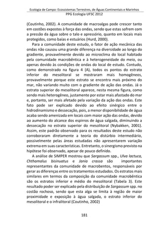 Ecologia de Campo: Ecossistemas Terrestres, de Águas Continentais e Marinhos
PPG Ecologia UFSC 2012
181
(Coutinho, 2002). A comunidade de macroalgas pode crescer tanto
em costões expostos à força das ondas, sendo que estas sofrem com
a pressão da água sobre o talo e apressório, quanto em locais mais
protegidos, como baías e estuários (Hurd, 2000).
Para a comunidade deste estudo, o fator de ação mecânica das
ondas não causou uma grande diferença na diversidade ao longo do
gradiente, provavelmente devido ao microclima do local habitado
pela comunidade macrobêntica e à heterogeneidade do meio, ou
apenas devido às condições de ondas do local de estudo. Contudo,
como demonstrado na figura 4 (A), todos os pontos do estrato
inferior do mesolitoral se mostraram mais homogêneos,
provavelmente porque este estrato se encontra mais próximo do
mar, não variando muito com o gradiente de ação das ondas. Já o
estrato superior do mesolitoral aparece, nesta mesma figura, como
sendo mais heterogêneo, justamente por estar mais afastado do mar
e, portanto, ser mais afetado pela variação da ação das ondas. Este
fato pode ser explicado devido ao efeito sinérgico entre o
hidrodinamismo e dessecação, pois, a menor disponibilidade de água
acaba sendo amenizada em locais com maior ação das ondas, devido
ao aumento do alcance dos espirros de água salgada, diminuindo a
dessecação no estrato superior do mesolitoral (Nybakken, 2001).
Assim, este padrão observado para os resultados deste estudo não
corroboraram diretamente a teoria do distúrbio intermediário,
possivelmente pelas áreas estudadas não apresentarem variação
extrema em suas características. Entretanto, o sinergismo previsto na
hipótese foi observado, apesar de pouco definido.
A análise de SIMPER mostrou que Sargassum spp., Ulva lactuca,
Chthamalus bisinuatus e Jania crassa são importantes
representantes da comunidade de macrobentos, responsáveis por
gerar as diferenças entre os tratamentos estudados. Os estratos mais
similares em termos da composição da comunidade macrobêntica
são os estratos inferior e médio do mesolitoral (Tabela 3). Este
resultado poder ser explicado pela distribuição de Sargassum spp. no
costão rochoso, sendo que esta alga se limita à região de maior
proximidade e exposição à água salgada, o estrato inferior do
mesolitoral e o infralitoral (Coutinho, 2002)
 