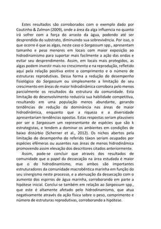 Estes resultados são corroborados com o exemplo dado por
Coutinho & Zalmon (2009), onde a área da alga influencia no quanto
irá sofrer com a força do arrasto da água, podendo até ser
desprendida do substrato, diminuindo sua sobrevivência. Por isso, o
que ocorre é que as algas, neste caso o Sargassum spp., apresentam
tamanho e peso menores em locais com maior exposição ao
hidrodinamismo para suportar mais facilmente a ação das ondas e
evitar seu desprendimento. Assim, em locais mais protegidos, as
algas podem investir mais no crescimento e na reprodução, refletido
aqui pela relação positiva entre o comprimento e o número de
estruturas reprodutivas. Dessa forma a redução do desempenho
fisiológico do Sargassum ou simplesmente a limitação de seu
crescimento em áreas de maior hidrodinâmica corrobora pelo menos
parcialmente os resultados da estrutura da comunidade. Esta
limitação do desenvolvimento reduziria sua habilidade competitiva,
resultando em uma população menos abundante, gerando
tendências de redução da dominância nas áreas de maior
hidrodinâmica, enquanto que a riqueza e a diversidade
apresentariam tendências opostas. Estas respostas seriam plausíveis
por ser o Sargassum um representante de espécies que são k
estrategistas, e tendem a dominar os ambientes em condições de
baixo distúrbio (Scherner et al., 2012). Os nichos abertos pela
limitação do desempenho do referido táxon seriam ocupados por
espécies efêmeras ou ausentes nas áreas de menos hidrodinâmica
promovendo assim elevação dos descritores citados anteriormente.
Assim, pode-se concluir que através dos resultados de
comunidade que o papel da dessecação na área estudada é maior
que o do hidrodinamismo, mas ambos são importantes
estruturadores da comunidade macrobêntica marinha em função do
seu sinergismo neste processo, e a atenuação da dessecação com o
aumento dos espirros de água marinha, corroborando em parte a
hipótese inicial. Conclui-se também em relação ao Sargassum spp.,
que este é altamente afetado pelo hidrodinamismo, que atua
negativamente através da ação física sobre o peso, comprimento e
número de estruturas reprodutivas, corroborando a hipótese.
 