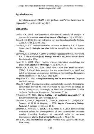 Ecologia de Campo: Ecossistemas Terrestres, de Águas Continentais e Marinhos
PPG Ecologia UFSC 2012
185
Agradecimentos
Agradecemos a FLORAM e aos gestores do Parque Municipal da
Lagoa do Peri, pelo apoio logístico.
Bibliografia
Clarke, K.R. 1993. Non-parametric multivariate analysis of changes in
community structure. Australian Journal of Ecology, v. 18, p. 117-143.
Connell, J. H. 1978. Diversity in tropical rain forests and coral reefs. Ecology,
v.199, n. 4334, p. 1302-1310.
Coutinho, R. 2002. Bentos de costões rochosos. In: Pereira, R. C. & Soares-
Gomes (eds). Biologia marinha. Editora Interciência, Rio de Janeiro.
382p.
Coutinho, R. & Zalmon, I. R. 2009. O bentos de costões rochosos. In: Pereira,
R. C. & Soares-Gomes (eds). Biologia marinha. 2ed, Editora Interciência,
Rio de Janeiro. 382p.
Hurd, C. L. 2000. Water motion, marine macroalgal physiology, and
production. Journal of Phycology. v. 36, p. 453-472.
Kohler, K.E. & Gill, S.M. 2006. Coral Point Count with Excel extensions
(CPCe): A Visual Basic program for the determination of coral and
substrate coverage using random point count methodology. Computers
and Geosciences, v. 32, n. 9, p. 1259-1269.
Magurran, A. E. 1991. Ecological diversity and its measurement. Chapman
and Hall, London.
Masi, B. P. 2007. Distribuição vertical, variabilidade especial e temporal da
comunidade bêntica da zona entremarés na costa norte do estado do
Rio de Janeiro, Brasil. Dissertação de Mestrado, Universidade Estadual
do Norte Fluminense, Campos dos Goytacazes, 113p.
Nybakken, J. W. 2001. Marine biology – an ecological approach. 5th
ed.
Benjamin Cummings, San Francisco, 516p.
Oksanen, J., Kindt, R., Legendre, P., O’hara, B., Simpson, G. L., Solymos, P.,
Stevens, M. H. H. & Wagner, H. 2008. Vegan: Community Ecology
Package. R package version. pp. 15–0.
Scherner, F., Ventura, R., Barufi, J. B. & Horta, P. A. 2012. Salinity critical
threshold values for photosynthesis of two cosmopolitan seaweed
species: Providing baselines for potential shifts on seaweed
assemblages. Marine Environmental Research, v. 79, p. 1-12.
Zar, J. H., 1996. Biostatistical analysis. Prentice-Hall, Upper Saddle River,
New Jersey.
 