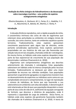 Avaliação do efeito sinérgico do hidrodinamismo e da dessecação
sobre macroalgas marinhas – uma análise de espécies
ecologicamente antagônicas
Oliveira-Gonçalves, A., Dechoum, M. S., Farias, D. L., Gadelha, Y. E.
A., Nascimento, R., Batista, M., Martins, C. Horta, P.
Introdução
A elevada eficiência reprodutiva, com a rápida ocupação do nicho,
é característica intrínseca dos ciclos de vida de organismos que
colonizam áreas perturbadas ou ambientes em estágios iniciais de
sucessão, tais como clareiras, tanto em ambientes aquáticos quanto
terrestres. Tradicionalmente, estas espécies apresentam
crescimento populacional após algum tipo de distúrbio, sendo
portanto consideradas oportunistas. Estas espécies apresentam
propriedades em seu histórico de vida que são favorecidas por
seleção natural em tais situações, chamadas então de r estrategistas.
Da mesma forma, os hábitats onde estas espécies despedem maior
parte da fase exponencial do crescimento de suas população são
denominados r-seletivos (Townsend et al., 2010).
Organismos com comportamentos antagônicos aos descritos
anteriormente são chamados k estrategistas. Estas populações
sobrevivem em hábitats onde há intensa competição pelos recursos
limitados. Tradicionalmente se destacam por obter uma maior
quantidade de recursos nas referidas condições. Suas populações
apresentam-se geralmente agregadas e os organismos investem mais
no desenvolvimento de espécimes ou indivíduos assim como em sua
complexidade estrutural e comportamental, no lugar de reprodução
e número de indivíduos, de forma que seja favorecida a sua
sobrevivência em ambientes com altas densidades. A denominação K
está relacionada ao fato de que suas populações despendem a maior
parte de seus ciclos de vida em K, coeficiente da equação consagrada
de Verhulst, que descreve a dinâmica de populações, onde K
representa a capacidade de carga do ambiente. Dessa forma, os
hábitats onde estas espécies são geralmente favorecidas também
são chamados de K-seletivos (Townsend et al, 2010). A teoria da
 