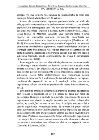 Ecologia de Campo: Ecossistemas Terrestres, de Águas Continentais e Marinhos
PPG Ecologia UFSC 2012
187
seleção r/k teve origem nos estudos de biogeografia de Ilhas dos
ecólogos Robert MacArthur e E. O. Wilson.
Apesar de apresentarem algumas particularidades no ciclo de
vida, quando comparados principalmente aos animais, o conceito de
espécies k e r estrategistas tem sido adotado recentemente no caso
das algas marinhas (Engelen & Santos, 2009; Scherner et al., 2012).
Dessa forma, no Atlântico sudoeste Ulva fasciata Delile é uma
espécie de macroalga marinha comumente encontrada no
mesolitoral e considerada espécie r estrategista (Martins et al.,
2012). Por outro lado, Sargassum cymosum C.Agardh é por sua vez
dominante no infralitoral superior ou mesolitoral inferior (marcam a
transição para mesolitoral) nas regiões tropicais e subtropicais da
costa brasileira, ocorrendo em grandes bancos que cobrem todo o
substrato formado, sendo representante do grupo K estrategista
(Scherner et al., 2012).
Estes organismos tem sua abundância, dentre outros aspectos de
sua fisiologia, determinados por fatores como a força erosiva e de
arrasto das ondas. Em alguns casos, esse arrasto pode ser suficiente
para retirar parcial ou totalmente estes organismos sésseis do seu
substrato. Outro fator determinante das fisionomias desses
ambientes entremarés é a dessecação (desidratação ou secagem),
resultado da exposição ao ar e à irradiação solar que estes
organismos sofrem durante os períodos de marés baixas (Garrison,
2010).
Este ciclo de emersão e submersão promove diversas adaptações
com relação à exposição ao ar e à perda de água por meio da
dessecação. Durante o período de emersão, especialmente para os
organismos que vivem na região superior do costão, submetidos
então, às condições termais e ao clima. A própria natureza física
desses organismos fotossintetizantes de entremaré pode indicar
defesas em relação a certas dificuldades, como exposição aos efeitos
do dessecamento pelo ar e pelos raios solares quando o nível da maré
está baixo. Portanto, evolutivamente foram selecionados organismos
com corpos flexíveis mais ou menos capazes de absorver o choque
das ondas e sobreviver aos diferentes efeitos da exposição ao ar
(Coutinho & Zalmon, 2009).
 