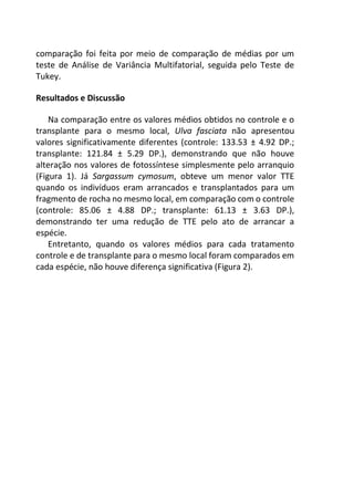 comparação foi feita por meio de comparação de médias por um
teste de Análise de Variância Multifatorial, seguida pelo Teste de
Tukey.
Resultados e Discussão
Na comparação entre os valores médios obtidos no controle e o
transplante para o mesmo local, Ulva fasciata não apresentou
valores significativamente diferentes (controle: 133.53 ± 4.92 DP.;
transplante: 121.84 ± 5.29 DP.), demonstrando que não houve
alteração nos valores de fotossíntese simplesmente pelo arranquio
(Figura 1). Já Sargassum cymosum, obteve um menor valor TTE
quando os indivíduos eram arrancados e transplantados para um
fragmento de rocha no mesmo local, em comparação com o controle
(controle: 85.06 ± 4.88 DP.; transplante: 61.13 ± 3.63 DP.),
demonstrando ter uma redução de TTE pelo ato de arrancar a
espécie.
Entretanto, quando os valores médios para cada tratamento
controle e de transplante para o mesmo local foram comparados em
cada espécie, não houve diferença significativa (Figura 2).
 