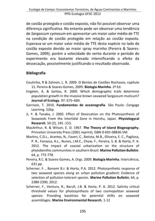 Ecologia de Campo: Ecossistemas Terrestres, de Águas Continentais e Marinhos
PPG Ecologia UFSC 2012
195
de costão protegido e costão exposto, não foi possível observar uma
diferença significativa. No entanto pode ser observar uma tendência
de Sargassum cymosum em apresentar um maior valor médio de TTE
na condição de costão protegido em relação ao costão exposto.
Esperava-se um maior valor médio de TTE desta espécie no lado do
costão exposto devido ao maior spray marinho (Pereira & Soares-
Gomes, 2009), porém a velocidade do vento durante o período do
experimento era bastante elevada intensificando o efeito da
dessecação, possivelmente justificando o resultado observado.
Bibliografia
Coutinho, R & Zalmon, L. R. 2009. O Bentos de Costões Rochosos, capítulo
11. Pereira & Soares-Gomes, 2009. Biologia Marinha. 2ª Ed.
Engelen, A. & Santos, R. 2009. Which demographic trails determine
population growth in the invasive brown seaweed Sargassum muticum?
Journal of Ecology. 97: 675–684.
Garrison, T. 2010. Fundamentos de oceanografia. São Paulo: Cengage
Learning. 526p.
Ji, Y. & Tanaka, J. 2002. Effect of Desiccation on the Photosynthesis of
Seaweeds From the Intertidal Zone in Honshu, Japan. Physiologycal
Research. 50 (2), 145 -153.
MacArthur, R. & Wilson, E. O. 1967. The Theory of Island Biogeography.
Princeton University Press (2001 reprint), ISBN 0-691-08836-5M
Martins, C.D.L., Arantes, N., Faveri, C., Batista, M.B., Oliveira, E. C., Pagliosa,
P. R., Fonseca, A.L., Nunes, J.M.C., Chow, F., Pereira, S. B. & Horta, P. A.
2012. The impact of coastal urbanization on the structure of
phytobenthic communities in southern Brazil. Marine Pollution Bulletin.
64, p. 772-778.
Pereira, R.C. & Soares-Gomes, A. Orgs. 2009. Biologia Marinha. Interciência,
631 pp.
Scherner, F. , Bonomi B.J. & Horta, P.A. 2012. Photosynthetic response of
two seaweed species along an urban pollution gradient: Evidence of
selection of pollution-tolerant species. Marine Pollution Bulletin, 64, p.
2380-2390, 2012.
Scherner, F., Ventura, R., Barufi, J.B. & Horta, P. A. 2012. Salinity critical
threshold values for photosynthesis of two cosmopolitan seaweed
species: Providing baselines for potential shifts on seaweed
assemblages. Marine Environmental Research, 1-12
 