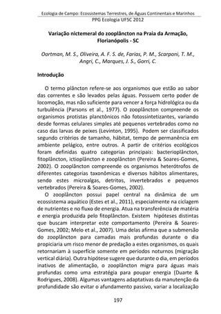 Ecologia de Campo: Ecossistemas Terrestres, de Águas Continentais e Marinhos
PPG Ecologia UFSC 2012
197
Variação nictemeral do zooplâncton na Praia da Armação,
Florianópolis - SC
Oortman, M. S., Oliveira, A. F. S. de, Farias, P. M., Scarponi, T. M.,
Angri, C., Marques, J. S., Gorri, C.
Introdução
O termo plâncton refere-se aos organismos que estão ao sabor
das correntes e são levados pelas águas. Possuem certo poder de
locomoção, mas não suficiente para vencer a força hidrológica ou da
turbulência (Parsons et al., 1977). O zooplâncton compreende os
organismos protistas planctônicos não fotossintetizantes, variando
desde formas celulares simples até pequenos vertebrados como no
caso das larvas de peixes (Levinton, 1995). Podem ser classificados
segundo critérios de tamanho, hábitat, tempo de permanência em
ambiente pelágico, entre outros. A partir de critérios ecológicos
foram definidas quatro categorias principais: bacterioplâncton,
fitoplâncton, ictioplâncton e zooplâncton (Pereira & Soares-Gomes,
2002). O zooplâncton compreende os organismos heterótrofos de
diferentes categorias taxonômicas e diversos hábitos alimentares,
sendo estes microalgas, detritos, invertebrados e pequenos
vertebrados (Pereira & Soares-Gomes, 2002).
O zooplâncton possui papel central na dinâmica de um
ecossistema aquático (Estes et al., 2011), especialmente na ciclagem
de nutrientes e no fluxo de energia. Atua na transferência de matéria
e energia produzida pelo fitoplâncton. Existem hipóteses distintas
que buscam interpretar este comportamento (Pereira & Soares-
Gomes, 2002; Melo et al., 2007). Uma delas afirma que a submersão
do zooplâncton para camadas mais profundas durante o dia
propiciaria um risco menor de predação a estes organismos, os quais
retornariam à superfície somente em períodos noturnos (migração
vertical diária). Outra hipótese sugere que durante o dia, em períodos
inativos de alimentação, o zooplâncton migra para águas mais
profundas como uma estratégia para poupar energia (Duarte &
Rodrigues, 2008). Algumas vantagens adaptativas da manutenção da
profundidade são evitar o afundamento passivo, variar a localização
 