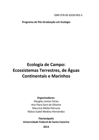 ISBN 978-85-8328-003-3
Programa de Pós-Graduação em Ecologia
Ecologia de Campo:
Ecossistemas Terrestres, de Águas
Continentais e Marinhos
Organizadores:
Douglas Lemos Farias
Ana Flora Sarti de Oliveira
Maurício Mello Petrucio
Malva Isabel Medina Hernández
Florianópolis
Universidade Federal de Santa Catarina
2013
 