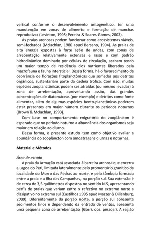 vertical conforme o desenvolvimento ontogenético, ter uma
manutenção em zonas de alimento e formação de manchas
reprodutivas (Levinton, 1995; Pereira & Soares-Gomes, 2002).
As praias arenosas podem funcionar como ecossistemas viáveis,
semi-fechados (Mclachlan, 1980 apud Bersano, 1994). As praias de
alta energia expostas à forte ação de ondas, com zonas de
arrebentação relativamente extensas e rasas e com padrão
hidrodinâmico dominado por células de circulação, acabam tendo
um maior tempo de residência dos nutrientes liberados pela
macrofauna e fauna intersticial. Dessa forma, há o favorecimento da
ocorrência de florações fitoplanctônicas que somadas aos detritos
orgânicos, sustentariam parte da cadeia trófica. Com isso, muitas
espécies zooplanctônicas podem ser atraídas (ou mesmo levadas) à
zona de arrebentação, aproveitando assim, das grandes
concentrações de diatomáceas (por exemplo) e detritos como fonte
alimentar, além de algumas espécies bento-planctônicas poderem
estar presentes em maior número durante os períodos noturnos
(Brown & Mclachlan, 1990).
Com base no comportamento migratório do zooplâncton é
esperado que no período noturno a abundância dos organismos seja
maior em relação ao diurno.
Dessa forma, o presente estudo tem como objetivo avaliar a
abundância do zooplâncton com amostragens diurnas e noturnas.
Material e Métodos
Área de estudo
A praia da Armação está associada à barreira arenosa que encerra
a Lagoa do Peri, limitada lateralmente pelo promontório granítico da
localidade do Morro das Pedras ao norte, e pelo tômbolo formado
entre a praia e a Ilha das Campanhas, na porção sul. Sua extensão é
de cerca de 3,5 quilômetros dispostos no sentido N-S, apresentando
perfis de praias que variam entre o refectivo no extremo norte a
dissipativo no extremo sul (Castilhos 1995 apud Mazzer & Dillenburg,
2009). Diferentemente da porção norte, a porção sul apresenta
sedimentos finos e dependendo da entrada de ventos, apresenta
uma pequena zona de arrebentação (Gorri, obs. pessoal). A região
 