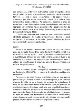Ecologia de Campo: Ecossistemas Terrestres, de Águas Continentais e Marinhos
PPG Ecologia UFSC 2012
199
das Campanhas, onde ficam os trapiches é área protegida onde as
embarcações da pesca artesanal ficam fundeadas. Nesse ambiente
também encontra-se outro ecossistema, o de costão rochoso,
colonizado por macrófitas, crustáceos, moluscos e toda a biota
característica deste ambiente. As Campanhas separam a praia da
Armação e a praia do Matadeiro que é guarnecida por promontórios
rochosos, apresentando no seu extremo norte a desembocadura do
Rio do Peri. Possui perfil praial dissipativo e condiçõe semi-abrigadas
(Mazzer & Dillenburg, 2009).
O sul da praia da Armação é conhecido pelo uso intenso devido à
atividade pesqueira da região, principalmente durante a baixa
temporada. Já nos meses de dezembro, janeiro e fevereiro a área é
intensamente frequentada por turistas.
Coleta
As amostras zooplanctônicas foram obtidas em um ponto fixo na
praia da Armação (Figura 1) na noite do dia 29/10/2012 (22:30 h) e
na manhã do dia 30/10/2012 (10:30 h), visando análises qualitativas
e quantitativas. Utilizou-se uma rede cilindro-cônica de 0,50 m de
diâmetro, malha de 200 µm, equipada com fluxômetro para medir o
volume de água filtrada. O cálculo do volume de água filtrada pela
rede se deu pela fórmula:
V = A . c . r
Onde A = área da boca da rede (R2
); c = constante de calibração
do fluxômetro (0,026873); r = número de rotações medidas pelo
fluxômetro.
Para que os arrastos fossem superficiais, atou-se uma garrafa
plástica de água mineral vazia de 5L na parte superior, e um lastro de
chumbo de 500 g na parte inferior do aro para dar estabilidade à
rede. Os arrastos foram feitos manualmente (dois por período) do
costão rochoso em direção ao trapiche a uma velocidade constante.
O material foi fixado em solução de formaldeido 4% imediatamente
após o arrasto. Dados de temperatura e salinidade foram registrados
na hora da coleta com termômetro de mercúrio e refratômetro,
respectivamente. A direção do vento foi estimada por observação
pessoal levando-se em consideração os pontos cardeais.
 