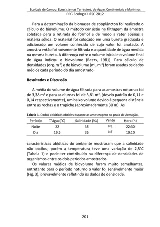 Ecologia de Campo: Ecossistemas Terrestres, de Águas Continentais e Marinhos
PPG Ecologia UFSC 2012
201
Para a determinação da biomassa de zooplâncton foi realizado o
cálculo do biovolume. O método consistiu na filtragem da amostra
coletada para a retirada do formol e de modo a reter apenas a
matéria sólida. O material foi colocado em uma bureta graduada e
adicionado um volume conhecido de cujo valor foi anotado. A
amostra então foi novamente filtrada e a quantidade de água medida
na mesma bureta. A diferença entre o volume inicial e o volume final
de água indicou o biovolume (Beers, 1981). Para cálculo de
densidades (org. m-3
)e de biovolume (mL.m-3
) foram usados os dados
médios cada período do dia amostrado.
Resultados e Discussão
A média do volume de água filtrada para as amostras noturnas foi
de 3,38 m3
e para as diurnas foi de 3,81 m3
, (desvio padrão de 0,11 e
0,14 respectivamente), um baixo volume devido à pequena distância
entre as rochas e o trapiche (aproximadamente 30 m). As
Tabela 1. Dados abióticos obtidos durante as amostragens na praia da Armação.
Período T°água(°C) Salinidade (‰) Vento Hora (h)
Noite 22 35 NE 22:30
Dia 19.5 35 NE 10:10
características abióticas do ambiente mostraram que a salinidade
não oscilou, porém a temperatura teve uma variação de 2,5°C
(Tabela 1) e pode ter contribuído na diferença de densidades de
organismos entre os dois períodos amostrados.
Os valores médios de biovolume foram muito semelhantes,
entretanto para o período noturno o valor foi sensivelmente maior
(Fig. 3), provavelmente refletindo os dados de densidade.
 