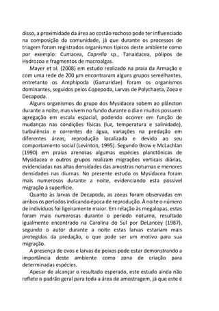 disso, a proximidade da área ao costão rochoso pode ter influenciado
na composição da comunidade, já que durante os processos de
triagem foram registrados organismos típicos deste ambiente como
por exemplo: Cumacea, Caprella sp., Tanaidacea, pólipos de
Hydrozoa e fragmentos de macroalgas.
Mayer et al. (2008) em estudo realizado na praia da Armação e
com uma rede de 200 µm encontraram alguns grupos semelhantes,
entretanto os Amphipoda (Gamaridae) foram os organismos
dominantes, seguidos pelos Copepoda, Larvas de Polychaeta, Zoea e
Decapoda.
Alguns organismos do grupo dos Mysidacea sobem ao plâncton
durante a noite, mas vivem no fundo durante o dia e muitos possuem
agregação em escala espacial, podendo ocorrer em função de
mudanças nas condições físicas (luz, temperatura e salinidade),
turbulência e correntes de água, variações na predação em
diferentes áreas, reprodução localizada e devido ao seu
comportamento social (Levinton, 1995). Segundo Brow e McLachlan
(1990) em praias arenosas algumas espécies planctônicas de
Mysidacea e outros grupos realizam migrações verticais diárias,
evidenciadas nas altas densidades das amostras noturnas e menores
densidades nas diurnas. No presente estudo os Mysidacea foram
mais numerosos durante a noite, evidenciando esta possível
migração à superfície.
Quanto às larvas de Decapoda, as zoeas foram observadas em
ambos os períodos indicando época de reprodução. À noite o número
de indivíduos foi ligeiramente maior. Em relação às megalopas, estas
foram mais numerosas durante o período noturno, resultado
igualmente encontrado na Carolina do Sul por DeLancey (1987),
segundo o autor durante a noite estas larvas estariam mais
protegidas da predação, o que pode ser um motivo para sua
migração.
A presença de ovos e larvas de peixes pode estar demonstrando a
importância deste ambiente como zona de criação para
determinadas espécies.
Apesar de alcançar o resultado esperado, este estudo ainda não
reflete o padrão geral para toda a área de amostragem, já que este é
 