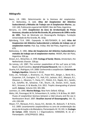 Bibliografia
Beers, J.R. 1981. Determinación de la biomasa del zooplancton.
In: Boltovskoy, D. (ed). Atlas del Zooplancton del Atlántico
Sudoccidental y Métodos de Trabajo con el Zooplancton Marino, pp.
133 -140. Publicación especial del INIDEP, Mar del Plata, Argentina.
Bersano, J.G. 1994. Zooplâncton da Zona de Arrebentação de Praias
Arenosas, situadas ao Sul de Rio Grande, RS, primavera de 1990 e verão
de 1991. Tese de Mestrado em Oceanografia Biológica. Fundação
Universidade do Rio Grande, RS. 163p.
Björnberg, T.S.K. 1981. Copepoda. In BOLTOVSKOY, D. (ed.) Atlas del
Zooplancton del Atlántico Sudoccidental y métodos de trabajo con el
zooplancton marino. Pub. Esp. Inidep. Mar del Plata, Argentina: p. 587-
679.
Boltovskoy, D. 1981. Atlas del Zooplancton del Atlántico Sudoccidental y
metodos de trabajo con el zooplancton marino. INIDEP, Mar del Plata,
Argentina. 936 pp.
Brown, A.C., Mclachlan, A. 1990. Ecology of Sandy Shores. Amsterdam, the
Netherlands: Elsevier. 328 pp.
De Lancey, L.B. 1987. The summer zooplankton of the surf zone at Folly
Beach, South Carolina. Journal of Coastal Research. Vol. 3. 211-217.
Duarte, A.K.; Rodrigues, A.R. 2008. Conhecendo o zooplâncton. Cadernos de
Ecologia Aquática. Volume 3. 43-62.
Estes, J.A., Terborgh, J., Brashares, J.S., Power M.E., Berger, J., Bond, W.J.,
Carpenter, S.R., Essington, T.E., Holt, R.D., Jackson, J.B.C., Marquis, R.J.,
Oksanen, L., Oksanen, T., Paine, R.T., Pikitch, E.K., Ripple, W.J., Sandin,
S.A., Scheffer, M., Schoener, T.W., Shurin, J.B., Sinclair, A.R.E., Soulé,
M.E., Virtanen, R. & Wardle, D.A. 2011. Trophic downgrading of planet
earth. Science. Volume 333. 301-306.
Levinton, J.S. 1995. Marine Biology. New York: Oxford. 420 pp.
Melo, J.M., Paranaguá, M. N., Schwamborn, R., Leitão, S. N. & Ekau, W. 2007.
Fluxes of zooplankton biomass between a tidal estuary and the sea in
Northeastern Brazil. 2007. Brazilian Journal of Oceanography. Vol. 55,
nº4. 239-249
Mayer, F.P., Marques, R.S.S., Souza, R.E., Bender, M., Beduschi, T. & Freire,
A.S. 2009. Levantamento zooplanctônico na zona de arrebentação das
praias da Armação e do Matadeiro, Florianópolis-SC. 91-101. In: Ecologia
de Campo. 2008. Volume 1 / Organizadores: HANAZAKI, N. et. al –
Florianópolis : UFSC/PPGECO. 180 p.
 