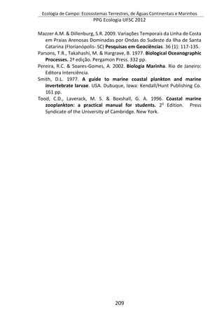 Ecologia de Campo: Ecossistemas Terrestres, de Águas Continentais e Marinhos
PPG Ecologia UFSC 2012
209
Mazzer A.M. & Dillenburg, S.R. 2009. Variações Temporais da Linha de Costa
em Praias Arenosas Dominadas por Ondas do Sudeste da Ilha de Santa
Catarina (Florianópolis- SC) Pesquisas em Geociências. 36 (1): 117-135.
Parsons, T.R., Takahashi, M. & Hargrave, B. 1977. Biological Oceanographic
Processes. 2ª edição. Pergamon Press. 332 pp.
Pereira, R.C. & Soares-Gomes, A. 2002. Biologia Marinha. Rio de Janeiro:
Editora Interciência.
Smith, D.L. 1977. A guide to marine coastal plankton and marine
invertebrate larvae. USA. Dubuque, Iowa: Kendall/Hunt Publishing Co.
161 pp.
Tood, C.D., Laverack, M. S. & Boxshall, G. A. 1996. Coastal marine
zooplankton: a practical manual for students. 2d
Edition. Press
Syndicate of the University of Cambridge. New York.
 