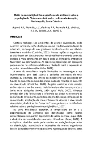 Efeito da competição intra-específica e do ambiente sobre a
população de Chthamalus bisinuatus na Praia da Armação,
Florianópolis, Santa Catarina
Bogoni, J.A., Maurício, L.S., de Brito, F.P., Rezende, R.S., de Lima,
R.E.M., Batista, A.A., Segal, B.
Introdução
Costões rochosos são ambientes de grande diversidade, onde
ocorrem fortes interações biológicas como resultado da limitação de
substrato, ao longo de um gradiente localizado entre os hábitats
terrestre e marinho (Coutinho, 2002). Nessas regiões os organismos
se distribuem em zonas ou faixas horizontalmente de modo que cada
espécie é mais abundante em locais onde as condições ambientais
favorecem sua sobrevivência. As espécies encontradas em cada zona
podem variar nas diferentes latitudes, níveis de maré e exposição ao
ar, entre outros fatores (Coutinho, 2002).
A zona do mesolitoral impõe limitações às macroalgas e aos
invertebrados, pois está sujeita a períodos alternados de total
imersão ou emersão. Os limites do mesolitoral são ampliados em
função do aumento da ação das ondas, podendo resultar no aumento
da diversidade (Coutinho, 2002). Regiões costeiras mais abertas
estão sujeitas a um batimento mais forte de ondas se comparadas a
áreas mais abrigadas (Lewis, 1964 apud Mais, 2007). Diversos
estudos têm sido feitos sobre a influência das ondas na estrutura da
comunidade entremarés, considerando mudanças na composição da
comunidade, ampliação da zona entremarés, riqueza e diversidade
de espécies, dinâmicas das “manchas” de organismos e na influência
relativa sobre a predação e competição (Masi, 2007).
Na zona mesolitoral superior, a temperatura do ar e a
disponibilidade de alimento são identificadas como fatores
ambientais cruciais, porém dependem da subida da maré, o que afeta
a dinâmica de invertebrados marinhos filtradores (Masi, 2007). A
variação no nível das marés pode resultar em variações importantes
na distribuição, abundância e interações de muitos organismos
sésseis que possuem morfologia externa rígida quando adultos, estes
 