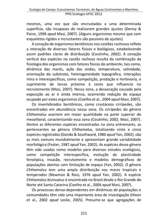 Ecologia de Campo: Ecossistemas Terrestres, de Águas Continentais e Marinhos
PPG Ecologia UFSC 2012
211
mesmos, uma vez que são encrustados a uma determinada
superfície, são incapazes de realizarem grandes ajustes (Denny &
Paine, 1998 apud Masi, 2007). (Alguns organismos mesmo que com
esqueletos rígidos e incrustantes são passíveis de ajustes)
A zonação de organismos bentônicos nos costões rochosos reflete
a interação de diversos fatores físicos e biológicos, estabelecendo
assim padrões claros de distribuição (Coutinho, 2002). A zonação
vertical das espécies no costão rochoso resulta da combinação da
fisiologia dos organismos com fatores físicos do ambiente, tais como,
dinâmica das marés, ação das ondas, temperatura, salinidade,
orientação do substrato, heterogeneidade topográfica, interações
intra e interespecíficas, como competição, predação e herbivoría, e
suprimento de larvas próximo à costa que influencia no
recrutamento (Masi, 2007). Nessa zona, a dessecação causada pela
exposição ao ar é ainda intensa, ocorrendo redução do espaço
ocupado por estes organismos (Coelho et al., 2004 apud Masi, 2007).
Os invertebrados bentônicos, como crustáceos cirrípedes, são
encontrados em abundância nessa zona. Os cirrípedes do gênero
Chthamalus ocorrem em maior quantidade na parte superior do
mesolitoral, caracterizando essa zona (Coutinho, 2002; Masi, 2007).
Dentre as diferentes espécies encontradas na zona entremarés, as
pertencentes ao gênero Chthamalus, totalizando vinte e cinco
espécies registradas (Dando & Southward, 1980 apud Yan, 2002), são
as mais comuns mundialmente e apresentam grande variabilidade
morfológica (Foster, 1987 apud Yan, 2002). As espécies desse gênero
têm sido usadas como modelos para diversos estudos ecológicos,
como competição interespecífica, evolução da plasticidade
fenotípica, invasão, recrutamento e modelos demográficos de
populações abertas com limitação de espaço (Yan, 2002). O gênero
Chthamalus tem uma ampla distribuição nos mares tropicais e
temperados (Newman & Ross, 1976 apud Yan, 2002). A espécie
Chthamalus bisinuatus é encontrada no Brasil desde o Rio Grande do
Norte até Santa Catarina (Coelho et al., 2004 apud Masi, 2007).
Os processos denso-dependentes em dinâmicas de populações e
comunidades têm sido uma importante área de investigação (Hixon
et al., 2002 apud Leslie, 2005). Presume-se que agregações de
 