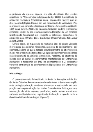 organismos da mesma espécie em alta densidade têm efeitos
negativos no “fitness” dos indivíduos (Leslie, 2005). A existência de
pequenas variações fenotípicas entre populações sugere que as
diversas morfologias diferem em sua capacidade de sobreviver e/ou
reproduzir sob condições locais em ambientes heterogêneos (Lively,
1999 apud Jarrett, 2008). Os tipos morfológicos podem representar
genótipos únicos ou ser resultantes de modificações de um fenótipo
(plasticidade fenotípica) em resposta a estímulos específicos no
ambiente local (Wright, 1931; Bradshaw, 1965; Pigliucci, 2001 apud
Jarrett, 2008).
Sendo assim, as hipóteses do trabalho são: 1) existe variação
morfológica das conchas relacionada ao grau de adensamento, por
exemplo, espera-se que a relação altura/diâmetro da abertura seja
maior nas áreas mais adensadas e 2) o grau de adensamento da craca
está relacionado às variáveis ambientais. Portanto, os objetivos do
estudo são 1) avaliar os parâmetros morfológicos de Chthamalus
bisinuatus e relacionar ao grau de adensamento e 2) relacionar
variáveis ambientais ao adensamento populacional de Chthamalus
bisinuatus.
Metodologia
O presente estudo foi realizado na Praia da Armação, sul da Ilha
de Santa Catarina. Foram amostradas seis áreas, três em uma região
mais protegida da ação mecânica das ondas e outras três em uma
porção mais exposta à ação das ondas. Em cada área, foi traçada uma
transecção de vinte metros quadrados, onde foram amostradas
variáveis ambientais como rugosidade, inclinação e tipo de rocha e
direção relativa à linha d’água (Figura 1).
 