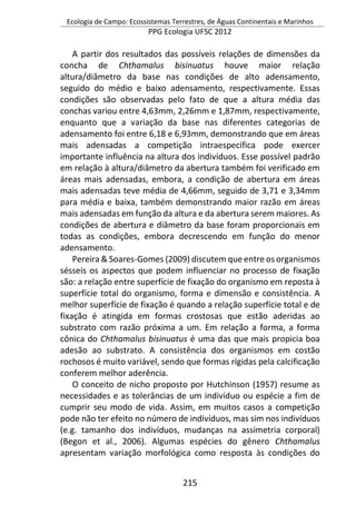 Ecologia de Campo: Ecossistemas Terrestres, de Águas Continentais e Marinhos
PPG Ecologia UFSC 2012
215
A partir dos resultados das possíveis relações de dimensões da
concha de Chthamalus bisinuatus houve maior relação
altura/diâmetro da base nas condições de alto adensamento,
seguido do médio e baixo adensamento, respectivamente. Essas
condições são observadas pelo fato de que a altura média das
conchas variou entre 4,63mm, 2,26mm e 1,87mm, respectivamente,
enquanto que a variação da base nas diferentes categorias de
adensamento foi entre 6,18 e 6,93mm, demonstrando que em áreas
mais adensadas a competição intraespecífica pode exercer
importante influência na altura dos indivíduos. Esse possível padrão
em relação à altura/diâmetro da abertura também foi verificado em
áreas mais adensadas, embora, a condição de abertura em áreas
mais adensadas teve média de 4,66mm, seguido de 3,71 e 3,34mm
para média e baixa, também demonstrando maior razão em áreas
mais adensadas em função da altura e da abertura serem maiores. As
condições de abertura e diâmetro da base foram proporcionais em
todas as condições, embora decrescendo em função do menor
adensamento.
Pereira & Soares-Gomes (2009) discutem que entre os organismos
sésseis os aspectos que podem influenciar no processo de fixação
são: a relação entre superfície de fixação do organismo em reposta à
superfície total do organismo, forma e dimensão e consistência. A
melhor superfície de fixação é quando a relação superfície total e de
fixação é atingida em formas crostosas que estão aderidas ao
substrato com razão próxima a um. Em relação a forma, a forma
cônica do Chthamalus bisinuatus é uma das que mais propicia boa
adesão ao substrato. A consistência dos organismos em costão
rochosos é muito variável, sendo que formas rígidas pela calcificação
conferem melhor aderência.
O conceito de nicho proposto por Hutchinson (1957) resume as
necessidades e as tolerâncias de um indivíduo ou espécie a fim de
cumprir seu modo de vida. Assim, em muitos casos a competição
pode não ter efeito no número de indivíduos, mas sim nos indivíduos
(e.g. tamanho dos indivíduos, mudanças na assimetria corporal)
(Begon et al., 2006). Algumas espécies do gênero Chthamalus
apresentam variação morfológica como resposta às condições do
 
