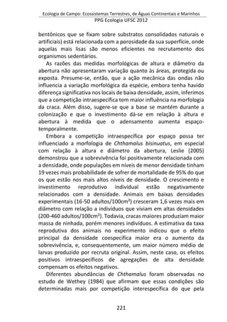 Ecologia de Campo: Ecossistemas Terrestres, de Águas Continentais e Marinhos
PPG Ecologia UFSC 2012
221
bentônicos que se fixam sobre substratos consolidados naturais e
artificiais) está relacionada com a porosidade da sua superfície, onde
aquelas mais lisas são menos eficientes no recrutamento dos
organismos sedentários.
As razões das medidas morfológicas de altura e diâmetro da
abertura não apresentaram variação quanto às áreas, protegida ou
exposta. Presume-se, então, que a ação mecânica das ondas não
influencia a variação morfológica da espécie, embora tenha havido
diferença significativa nos locais de baixa densidade, assim, inferimos
que a competição intraespecífica tem maior influência na morfologia
da craca. Além disso, sugere-se que a base se mantém durante a
colonização e que o investimento dá-se em relação à altura e
abertura à medida que o adensamento aumenta espaço-
temporalmente.
Embora a competição intraespecífica por espaço possa ter
influenciado a morfologia de Chthamalus bisinuatus, em especial
com relação à altura e diâmetro da abertura, Leslie (2005)
demonstrou que a sobrevivência foi positivamente relacionada com
a densidade, onde populações em níveis de menor densidade tinham
19 vezes mais probabilidade de sofrer de mortalidade de 95% do que
os que estão nos mais altos níveis de densidade. O crescimento e
investimento reprodutivo individual estão negativamente
relacionados com a densidade. Animais em baixas densidades
experimentais (16-50 adultos/100cm²) cresceram 1,6 vezes mais em
diâmetro com relação a indivíduos que viviam em altas densidades
(200-460 adultos/100cm²). Todavia, cracas maiores produziam maior
massa de ninhada, porém menores indivíduos. A estimativa da taxa
reprodutiva dos animais no experimento indicou que o efeito
principal da densidade coespecífica maior era o aumento da
sobrevivência, e, consequentemente, um maior número médio de
larvas produzido por recruta original. Assim, neste caso, os efeitos
positivos intraespecíficos de agregações de alta densidade
compensam os efeitos negativos.
Diferentes abundâncias de Chthamalus foram observadas no
estudo de Wethey (1984) que afirmam que essas condições são
determinadas mais por competição interespecífica do que pela
 
