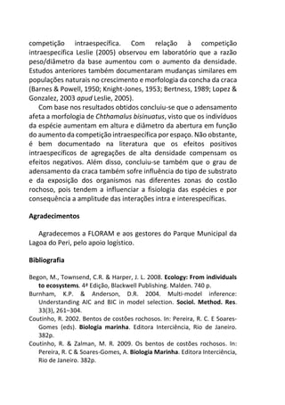 competição intraespecífica. Com relação à competição
intraespecífica Leslie (2005) observou em laboratório que a razão
peso/diâmetro da base aumentou com o aumento da densidade.
Estudos anteriores também documentaram mudanças similares em
populações naturais no crescimento e morfologia da concha da craca
(Barnes & Powell, 1950; Knight-Jones, 1953; Bertness, 1989; Lopez &
Gonzalez, 2003 apud Leslie, 2005).
Com base nos resultados obtidos concluiu-se que o adensamento
afeta a morfologia de Chthamalus bisinuatus, visto que os indivíduos
da espécie aumentam em altura e diâmetro da abertura em função
do aumento da competição intraespecífica por espaço. Não obstante,
é bem documentado na literatura que os efeitos positivos
intraespecíficos de agregações de alta densidade compensam os
efeitos negativos. Além disso, concluiu-se também que o grau de
adensamento da craca também sofre influência do tipo de substrato
e da exposição dos organismos nas diferentes zonas do costão
rochoso, pois tendem a influenciar a fisiologia das espécies e por
consequência a amplitude das interações intra e interespecíficas.
Agradecimentos
Agradecemos a FLORAM e aos gestores do Parque Municipal da
Lagoa do Peri, pelo apoio logístico.
Bibliografia
Begon, M., Townsend, C.R. & Harper, J. L. 2008. Ecology: From individuals
to ecosystems. 4ª Edição, Blackwell Publishing. Malden. 740 p.
Burnham, K.P. & Anderson, D.R. 2004. Multi-model inference:
Understanding AIC and BIC in model selection. Sociol. Method. Res.
33(3), 261–304.
Coutinho, R. 2002. Bentos de costões rochosos. In: Pereira, R. C. E Soares-
Gomes (eds). Biologia marinha. Editora Interciência, Rio de Janeiro.
382p.
Coutinho, R. & Zalman, M. R. 2009. Os bentos de costões rochosos. In:
Pereira, R. C & Soares-Gomes, A. Biologia Marinha. Editora Interciência,
Rio de Janeiro. 382p.
 