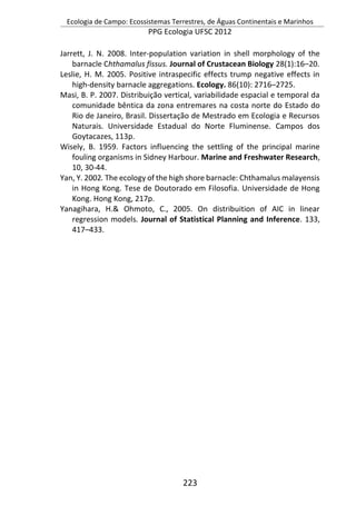Ecologia de Campo: Ecossistemas Terrestres, de Águas Continentais e Marinhos
PPG Ecologia UFSC 2012
223
Jarrett, J. N. 2008. Inter-population variation in shell morphology of the
barnacle Chthamalus fissus. Journal of Crustacean Biology 28(1):16–20.
Leslie, H. M. 2005. Positive intraspecific effects trump negative effects in
high-density barnacle aggregations. Ecology. 86(10): 2716–2725.
Masi, B. P. 2007. Distribuição vertical, variabilidade espacial e temporal da
comunidade bêntica da zona entremares na costa norte do Estado do
Rio de Janeiro, Brasil. Dissertação de Mestrado em Ecologia e Recursos
Naturais. Universidade Estadual do Norte Fluminense. Campos dos
Goytacazes, 113p.
Wisely, B. 1959. Factors influencing the settling of the principal marine
fouling organisms in Sidney Harbour. Marine and Freshwater Research,
10, 30-44.
Yan, Y. 2002. The ecology of the high shore barnacle: Chthamalus malayensis
in Hong Kong. Tese de Doutorado em Filosofia. Universidade de Hong
Kong. Hong Kong, 217p.
Yanagihara, H.& Ohmoto, C., 2005. On distribuition of AIC in linear
regression models. Journal of Statistical Planning and Inference. 133,
417–433.
 
