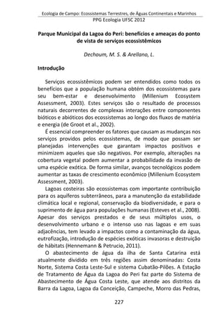 Ecologia de Campo: Ecossistemas Terrestres, de Águas Continentais e Marinhos
PPG Ecologia UFSC 2012
227
Parque Municipal da Lagoa do Peri: benefícios e ameaças do ponto
de vista de serviços ecossistêmicos
Dechoum, M. S. & Arellano, L.
Introdução
Serviços ecossistêmicos podem ser entendidos como todos os
benefícios que a população humana obtém dos ecossistemas para
seu bem-estar e desenvolvimento (Millenium Ecosystem
Assessment, 2003). Estes serviços são o resultado de processos
naturais decorrentes de complexas interações entre componentes
bióticos e abióticos dos ecossistemas ao longo dos fluxos de matéria
e energia (de Groot et al., 2002).
É essencial compreender os fatores que causam as mudanças nos
serviços providos pelos ecossistemas, de modo que possam ser
planejadas intervenções que garantam impactos positivos e
minimizem aqueles que são negativos. Por exemplo, alterações na
cobertura vegetal podem aumentar a probabilidade da invasão de
uma espécie exótica. De forma similar, avanços tecnológicos podem
aumentar as taxas de crescimento econômico (Millenium Ecosystem
Assessment, 2003).
Lagoas costeiras são ecossistemas com importante contribuição
para os aquíferos subterrâneos, para a manutenção da estabilidade
climática local e regional, conservação da biodiversidade, e para o
suprimento de água para populações humanas (Esteves et al., 2008).
Apesar dos serviços prestados e de seus múltiplos usos, o
desenvolvimento urbano e o intenso uso nas lagoas e em suas
adjacências, tem levado a impactos como a contaminação da água,
eutrofização, introdução de espécies exóticas invasoras e destruição
de hábitats (Hennemann & Petrucio, 2011).
O abastecimento de água da ilha de Santa Catarina está
atualmente dividido em três regiões assim denominadas: Costa
Norte, Sistema Costa Leste-Sul e sistema Cubatão-Pilões. A Estação
de Tratamento de Água da Lagoa do Peri faz parte do Sistema de
Abastecimento de Água Costa Leste, que atende aos distritos da
Barra da Lagoa, Lagoa da Conceição, Campeche, Morro das Pedras,
 