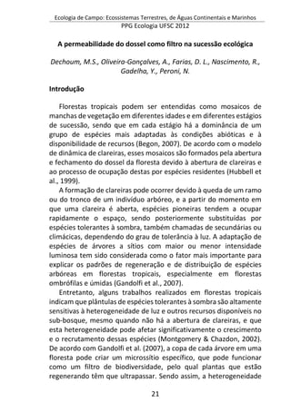 Ecologia de Campo: Ecossistemas Terrestres, de Águas Continentais e Marinhos
PPG Ecologia UFSC 2012
21
A permeabilidade do dossel como filtro na sucessão ecológica
Dechoum, M.S., Oliveira-Gonçalves, A., Farias, D. L., Nascimento, R.,
Gadelha, Y., Peroni, N.
Introdução
Florestas tropicais podem ser entendidas como mosaicos de
manchas de vegetação em diferentes idades e em diferentes estágios
de sucessão, sendo que em cada estágio há a dominância de um
grupo de espécies mais adaptadas às condições abióticas e à
disponibilidade de recursos (Begon, 2007). De acordo com o modelo
de dinâmica de clareiras, esses mosaicos são formados pela abertura
e fechamento do dossel da floresta devido à abertura de clareiras e
ao processo de ocupação destas por espécies residentes (Hubbell et
al., 1999).
A formação de clareiras pode ocorrer devido à queda de um ramo
ou do tronco de um indivíduo arbóreo, e a partir do momento em
que uma clareira é aberta, espécies pioneiras tendem a ocupar
rapidamente o espaço, sendo posteriormente substituídas por
espécies tolerantes à sombra, também chamadas de secundárias ou
climácicas, dependendo do grau de tolerância à luz. A adaptação de
espécies de árvores a sítios com maior ou menor intensidade
luminosa tem sido considerada como o fator mais importante para
explicar os padrões de regeneração e de distribuição de espécies
arbóreas em florestas tropicais, especialmente em florestas
ombrófilas e úmidas (Gandolfi et al., 2007).
Entretanto, alguns trabalhos realizados em florestas tropicais
indicam que plântulas de espécies tolerantes à sombra são altamente
sensitivas à heterogeneidade de luz e outros recursos disponíveis no
sub-bosque, mesmo quando não há a abertura de clareiras, e que
esta heterogeneidade pode afetar significativamente o crescimento
e o recrutamento dessas espécies (Montgomery & Chazdon, 2002).
De acordo com Gandolfi et al. (2007), a copa de cada árvore em uma
floresta pode criar um microssítio específico, que pode funcionar
como um filtro de biodiversidade, pelo qual plantas que estão
regenerando têm que ultrapassar. Sendo assim, a heterogeneidade
 