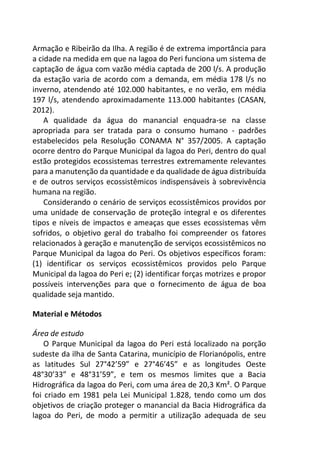 Armação e Ribeirão da Ilha. A região é de extrema importância para
a cidade na medida em que na lagoa do Peri funciona um sistema de
captação de água com vazão média captada de 200 l/s. A produção
da estação varia de acordo com a demanda, em média 178 l/s no
inverno, atendendo até 102.000 habitantes, e no verão, em média
197 l/s, atendendo aproximadamente 113.000 habitantes (CASAN,
2012).
A qualidade da água do manancial enquadra-se na classe
apropriada para ser tratada para o consumo humano - padrões
estabelecidos pela Resolução CONAMA N° 357/2005. A captação
ocorre dentro do Parque Municipal da lagoa do Peri, dentro do qual
estão protegidos ecossistemas terrestres extremamente relevantes
para a manutenção da quantidade e da qualidade de água distribuída
e de outros serviços ecossistêmicos indispensáveis à sobrevivência
humana na região.
Considerando o cenário de serviços ecossistêmicos providos por
uma unidade de conservação de proteção integral e os diferentes
tipos e níveis de impactos e ameaças que esses ecossistemas vêm
sofridos, o objetivo geral do trabalho foi compreender os fatores
relacionados à geração e manutenção de serviços ecossistêmicos no
Parque Municipal da lagoa do Peri. Os objetivos específicos foram:
(1) identificar os serviços ecossistêmicos providos pelo Parque
Municipal da lagoa do Peri e; (2) identificar forças motrizes e propor
possíveis intervenções para que o fornecimento de água de boa
qualidade seja mantido.
Material e Métodos
Área de estudo
O Parque Municipal da lagoa do Peri está localizado na porção
sudeste da ilha de Santa Catarina, município de Florianópolis, entre
as latitudes Sul 27°42’59” e 27°46’45” e as longitudes Oeste
48°30’33” e 48°31’59”, e tem os mesmos limites que a Bacia
Hidrográfica da lagoa do Peri, com uma área de 20,3 Km². O Parque
foi criado em 1981 pela Lei Municipal 1.828, tendo como um dos
objetivos de criação proteger o manancial da Bacia Hidrográfica da
lagoa do Peri, de modo a permitir a utilização adequada de seu
 